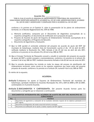 Acuerdo No. ______________
     “POR EL CUAL SE AJUSTA EL ESQUEMA DE ORDENAMIENTO TERRITORIAL DEL MUNICIPIO DE
 SUBACHOQUE ADOPTADO MEDIANTE EL ACUERDO No. 015 DE 2.000, MODIFICADO POR EL ACUERDO
        No. 029 DE 2000 Y MODIFICADO Y COMPILADO POR EL ACUERDO No. 041 DE 2001”


   conforme a lo previsto en el Capítulo V, sobre la presentación de los planes de ordenamiento
   territorial, en el Decreto Reglamentario No. 879 de 1998:

   a. Memoria justificativa, compuesta por el Documento de diagnóstico acompañado de su
        respectiva cartografía y el documento de Justificación de la propuesta de ajuste.
   b. Proyecto de Acuerdo de ajuste del Esquema de Ordenamiento Territorial, acompañado de la
        respectiva cartografía y el Programa de Ejecución.
   c.   Documento de Seguimiento y Evaluación.

17. Que la CAR aprobó el contenido ambiental del proyecto de acuerdo de ajuste del EOT del
   municipio de Subachoque, mediante Acta de Concertación suscrita el día 25 de abril de 2011,
   ratificada mediante la Resolución No. 1025, fechada el día 25 del mes de abril del año 2011,
   conforme a lo previsto en los artículos 10 y 24 de la Ley 388 de 1997.

18. Que el Consejo Territorial de Planeación conoció y estudió el contenido del proyecto de acuerdo
   de ajuste del EOT y emitió concepto y recomendaciones, conforme a lo previsto en el artículo 24,
   numeral 3 de la Ley 388 de 1997, mediante documento fechado el día 02 del mes de Junio de 2011.

19. Que la consulta democrática fue incluida en todas las etapas del proceso de planificación del
    ordenamiento territorial, como consta en los soportes respectivos que hacen parte del presente
    proyecto de acuerdo, conforme a lo previsto en el artículo 24, numeral 4 de la Ley 388 de 1997.

En mérito de lo expuesto,

                                                   ACUERDA:

Artículo 1. Adóptense los ajustes al Esquema de Ordenamiento Territorial del municipio de
   Subachoque, aprobado mediante los Acuerdos Municipales No. 015 y 029 de 2000 y 041 de 2001,
   contemplados en el presente Acuerdo.

Artículo 2. DOCUMENTOS Y CARTOGRAFÍA. Del presente Acuerdo forman parte los
   documentos y cartografía que se relacionan a continuación:

   DOCUMENTOS INTEGRANTES DEL ACUERDO DE AJUSTE DEL EOT DEL MUNICIPIO DE
                               SUBACHOQUE
 No.                                 Nombre
          Documento de seguimiento y evaluación de los resultados obtenidos respecto de los objetivos planteados en el
   1.
          EOT vigente.
   2.     Documento de Diagnóstico del estado actual del territorio municipal.
   3.     Documento de Justificación de los ajustes a realizar respecto del EOT vigente.




                                                         4
 