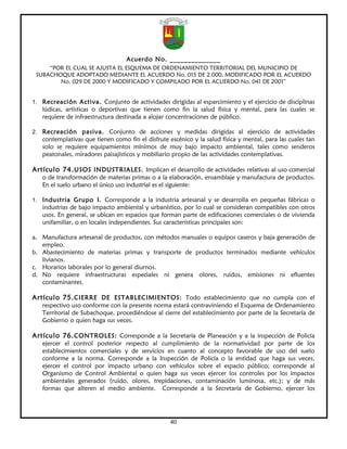Acuerdo No. ______________
     “POR EL CUAL SE AJUSTA EL ESQUEMA DE ORDENAMIENTO TERRITORIAL DEL MUNICIPIO DE
 SUBACHOQUE ADOPTADO MEDIANTE EL ACUERDO No. 015 DE 2.000, MODIFICADO POR EL ACUERDO
        No. 029 DE 2000 Y MODIFICADO Y COMPILADO POR EL ACUERDO No. 041 DE 2001”


1. Recreación Activa. Conjunto de actividades dirigidas al esparcimiento y el ejercicio de disciplinas
   lúdicas, artísticas o deportivas que tienen como fin la salud física y mental, para las cuales se
   requiere de infraestructura destinada a alojar concentraciones de público.

2. Recreación pasiva. Conjunto de acciones y medidas dirigidas al ejercicio de actividades
   contemplativas que tienen como fin el disfrute escénico y la salud física y mental, para las cuales tan
   solo se requiere equipamientos mínimos de muy bajo impacto ambiental, tales como senderos
   peatonales, miradores paisajísticos y mobiliario propio de las actividades contemplativas.

Artículo 74. USOS INDUSTRIALES. Implican el desarrollo de actividades relativas al uso comercial
   o de transformación de materias primas o a la elaboración, ensamblaje y manufactura de productos.
   En el suelo urbano el único uso industrial es el siguiente:

1. Industria Grupo I. Corresponde a la industria artesanal y se desarrolla en pequeñas fábricas o
   industrias de bajo impacto ambiental y urbanístico, por lo cual se consideran compatibles con otros
   usos. En general, se ubican en espacios que forman parte de edificaciones comerciales o de vivienda
   unifamiliar, o en locales independientes. Sus características principales son:

a. Manufactura artesanal de productos, con métodos manuales o equipos caseros y baja generación de
   empleo.
b. Abastecimiento de materias primas y transporte de productos terminados mediante vehículos
   livianos.
c. Horarios laborales por lo general diurnos.
d. No requiere infraestructuras especiales ni genera olores, ruidos, emisiones ni efluentes
   contaminantes.

Artículo 75. CIERRE DE ESTABLECIMIENTOS: Todo establecimiento que no cumpla con el
   respectivo uso conforme con la presente norma estará contraviniendo el Esquema de Ordenamiento
   Territorial de Subachoque, procediéndose al cierre del establecimiento por parte de la Secretaría de
   Gobierno o quien haga sus veces.

Artículo 76. CONTROLES: Corresponde a la Secretaría de Planeación y a la inspección de Policía
   ejercer el control posterior respecto al cumplimiento de la normatividad por parte de los
   establecimientos comerciales y de servicios en cuanto al concepto favorable de uso del suelo
   conforme a la norma. Corresponde a la Inspección de Policía o la entidad que haga sus veces,
   ejercer el control por impacto urbano con vehículos sobre el espacio público; corresponde al
   Organismo de Control Ambiental o quien haga sus veces ejercer los controles por los impactos
   ambientales generados (ruido, olores, trepidaciones, contaminación luminosa, etc.); y de más
   formas que alteren el medio ambiente. Corresponde a la Secretaría de Gobierno, ejercer los




                                                   40
 