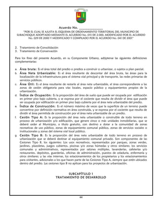 Acuerdo No. ______________
         “POR EL CUAL SE AJUSTA EL ESQUEMA DE ORDENAMIENTO TERRITORIAL DEL MUNICIPIO DE
     SUBACHOQUE ADOPTADO MEDIANTE EL ACUERDO No. 015 DE 2.000, MODIFICADO POR EL ACUERDO
            No. 029 DE 2000 Y MODIFICADO Y COMPILADO POR EL ACUERDO No. 041 DE 2001”


2. Tratamiento de Consolidación
3. Tratamiento de Conservación

Para los fines del presente Acuerdo, en su Componente Urbano, adóptense las siguientes definiciones
complementarias:

a. Área bruta: Es el área total del predio o predios a construir o urbanizar, o sujetos a plan parcial.
b. Área Neta Urbanizable: Es el área resultante de descontar del área bruta, las áreas para la
      localización de la infraestructura para el sistema vial principal y de transporte, las redes primarias de
      servicios públicos.
c.    Área Útil: Es el área resultante de restarle al área neta urbanizable, el área correspondiente a las
      zonas de cesión obligatoria para vías locales, espacio público y equipamientos propios de la
      urbanización.
d.    Índice de Ocupación: Es la proporción del área de suelo que puede ser ocupada por edificación
      en primer piso bajo cubierta, y se expresa por el cociente que resulta de dividir el área que puede
      ser ocupada por edificación en primer piso bajo cubierta por el área neta urbanizable del predio.
e.    Índice de Construcción: Es el número máximo de veces que la superficie de un terreno puede
      convertirse por definición normativa en área construida, y se expresa por el cociente que resulta de
      dividir el área permitida de construcción por el área neta urbanizable de un predio.
f.    Cesión Tipo A: Es la proporción del área neta urbanizable o construible de todo terreno en
      proceso de urbanización y/o edificación, que genere cinco o más unidades inmobiliarias, que se
      deberá ceder al Municipio, a título gratuito, con destino a dotar a la comunidad de zonas
      recreativas de uso público, zonas de equipamiento comunal público, zonas de servicios sociales o
      institucionales y zonas del sistema vial local público.
g.    Cesión Tipo B: Es la proporción del área neta urbanizable de todo terreno en proceso de
      urbanización que se deberá destinar al equipamiento comunal privado. Son componentes de las
      Cesiones Tipo B, los siguientes: Los usos recreativos, representados por parques, zonas verdes,
      jardines, plazoletas, juegos cubiertos, piscinas y/o zonas húmedas y otros similares; los servicios
      comunales y administrativos, representados por salones múltiples, lavanderías, cafeterías y/o
      restaurantes, depósitos, guarderías, oficinas de administración, puestos de celaduría, enfermería y
      otros similares; y las vías internas, los estacionamientos de los propietarios y los estacionamientos
      para visitantes, adicionales a los que hacen parte de las Cesiones Tipo A, siempre que estén ubicados
      dentro del predio. Las cesiones tipo B no aplican para los proyectos de urbanización.


                                         SUBCAPÍTULO 1
                                   TRATAMIENTO DE DESARROLLO




                                                       44
 