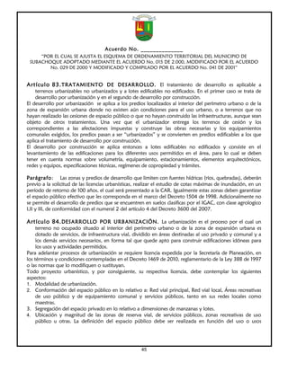 Acuerdo No. ______________
     “POR EL CUAL SE AJUSTA EL ESQUEMA DE ORDENAMIENTO TERRITORIAL DEL MUNICIPIO DE
 SUBACHOQUE ADOPTADO MEDIANTE EL ACUERDO No. 015 DE 2.000, MODIFICADO POR EL ACUERDO
        No. 029 DE 2000 Y MODIFICADO Y COMPILADO POR EL ACUERDO No. 041 DE 2001”


Artículo 83. TRATAMIENTO DE DESARROLLO. El tratamiento de desarrollo es aplicable a
    terrenos urbanizables no urbanizados y a lotes edificables no edificados. En el primer caso se trata de
    desarrollo por urbanización y en el segundo de desarrollo por construcción.
El desarrollo por urbanización se aplica a los predios localizados al interior del perímetro urbano o de la
zona de expansión urbana donde no existen aún condiciones para el uso urbano, o a terrenos que no
hayan realizado las cesiones de espacio público o que no hayan construido las infraestructuras, aunque sean
objeto de otros tratamientos. Una vez que el urbanizador entrega los terrenos de cesión y los
correspondientes a las afectaciones impuestas y construye las obras necesarias y los equipamientos
comunales exigidos, los predios pasan a ser “urbanizados” y se convierten en predios edificables a los que
aplica el tratamiento de desarrollo por construcción.
El desarrollo por construcción se aplica entonces a lotes edificables no edificados y consiste en el
levantamiento de las edificaciones para los diferentes usos permitidos en el área, para lo cual se deben
tener en cuenta normas sobre volumetría, equipamiento, estacionamientos, elementos arquitectónicos,
redes y equipos, especificaciones técnicas, regímenes de copropiedad y trámites.

Parágrafo: Las zonas y predios de desarrollo que limiten con fuentes hídricas (ríos, quebradas), deberán
previo a la solicitud de las licencias urbanísticas, realizar el estudio de cotas máximas de inundación, en un
período de retorno de 100 años, el cual será presentado a la CAR. Igualmente estas zonas deben garantizar
el espacio público efectivo que les corresponda en el marco del Decreto 1504 de 1998. Adicionalmente no
se permite el desarrollo de predios que se encuentren en suelos clasificas por el IGAC, con clase agrologico
I,II y III, de conformidad con el numeral 2 del artículo 4 del Decreto 3600 del 2007.

Artículo 84. DESARROLLO POR URBANIZACIÓN. La urbanización es el proceso por el cual un
     terreno no ocupado situado al interior del perímetro urbano o de la zona de expansión urbana es
     dotado de servicios, de infraestructura vial, dividido en áreas destinadas al uso privado y comunal y a
     los demás servicios necesarios, en forma tal que quede apto para construir edificaciones idóneas para
     los usos y actividades permitidos.
Para adelantar procesos de urbanización se requiere licencia expedida por la Secretaría de Planeación, en
los términos y condiciones contempladas en el Decreto 1469 de 2010, reglamentario de la Ley 388 de 1997
o las normas que lo modifiquen o sustituyan.
Todo proyecto urbanístico, y por consiguiente, su respectiva licencia, debe contemplar los siguientes
aspectos:
1. Modalidad de urbanización.
2. Conformación del espacio público en lo relativo a: Red vial principal, Red vial local, Áreas recreativas
     de uso público y de equipamiento comunal y servicios públicos, tanto en sus redes locales como
     maestras.
3. Segregación del espacio privado en lo relativo a dimensiones de manzanas y lotes.
4. Ubicación y magnitud de las zonas de reserva vial, de servicios públicos, zonas recreativas de uso
     público u otras. La definición del espacio público debe ser realizada en función del uso o usos




                                                     45
 