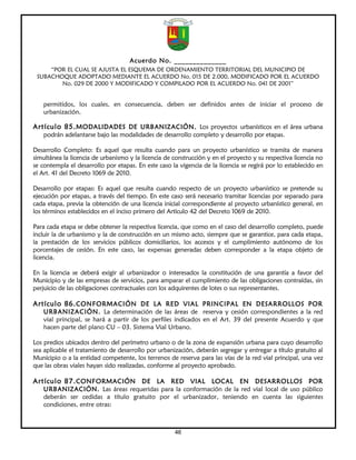 Acuerdo No. ______________
     “POR EL CUAL SE AJUSTA EL ESQUEMA DE ORDENAMIENTO TERRITORIAL DEL MUNICIPIO DE
 SUBACHOQUE ADOPTADO MEDIANTE EL ACUERDO No. 015 DE 2.000, MODIFICADO POR EL ACUERDO
        No. 029 DE 2000 Y MODIFICADO Y COMPILADO POR EL ACUERDO No. 041 DE 2001”


   permitidos, los cuales, en consecuencia, deben ser definidos antes de iniciar el proceso de
   urbanización.

Artículo 85. MODALIDADES DE URBANIZACIÓN. Los proyectos urbanísticos en el área urbana
   podrán adelantarse bajo las modalidades de desarrollo completo y desarrollo por etapas.

Desarrollo Completo: Es aquel que resulta cuando para un proyecto urbanístico se tramita de manera
simultánea la licencia de urbanismo y la licencia de construcción y en el proyecto y su respectiva licencia no
se contempla el desarrollo por etapas. En este caso la vigencia de la licencia se regirá por lo establecido en
el Art. 41 del Decreto 1069 de 2010.

Desarrollo por etapas: Es aquel que resulta cuando respecto de un proyecto urbanístico se pretende su
ejecución por etapas, a través del tiempo. En este caso será necesario tramitar licencias por separado para
cada etapa, previa la obtención de una licencia inicial correspondiente al proyecto urbanístico general, en
los términos establecidos en el inciso primero del Artículo 42 del Decreto 1069 de 2010.

Para cada etapa se debe obtener la respectiva licencia, que como en el caso del desarrollo completo, puede
incluir la de urbanismo y la de construcción en un mismo acto, siempre que se garantice, para cada etapa,
la prestación de los servicios públicos domiciliarios, los accesos y el cumplimiento autónomo de los
porcentajes de cesión. En este caso, las expensas generadas deben corresponder a la etapa objeto de
licencia.

En la licencia se deberá exigir al urbanizador o interesados la constitución de una garantía a favor del
Municipio y de las empresas de servicios, para amparar el cumplimiento de las obligaciones contraídas, sin
perjuicio de las obligaciones contractuales con los adquirentes de lotes o sus representantes.

Artículo 86. CONFORMACIÓN DE LA RED VIAL PRINCIPAL EN DESARROLLOS POR
   URBANIZACIÓN. La determinación de las áreas de reserva y cesión correspondientes a la red
   vial principal, se hará a partir de los perfiles indicados en el Art. 39 del presente Acuerdo y que
   hacen parte del plano CU – 03. Sistema Vial Urbano.

Los predios ubicados dentro del perímetro urbano o de la zona de expansión urbana para cuyo desarrollo
sea aplicable el tratamiento de desarrollo por urbanización, deberán segregar y entregar a título gratuito al
Municipio o a la entidad competente, los terrenos de reserva para las vías de la red vial principal, una vez
que las obras viales hayan sido realizadas, conforme al proyecto aprobado.

Artículo 87. CONFORMACIÓN DE LA RED VIAL LOCAL EN DESARROLLOS POR
   URBANIZACIÓN. Las áreas requeridas para la conformación de la red vial local de uso público
   deberán ser cedidas a título gratuito por el urbanizador, teniendo en cuenta las siguientes
   condiciones, entre otras:



                                                     46
 
