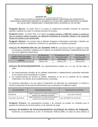 Acuerdo No. ______________
      “POR EL CUAL SE AJUSTA EL ESQUEMA DE ORDENAMIENTO TERRITORIAL DEL MUNICIPIO DE
  SUBACHOQUE ADOPTADO MEDIANTE EL ACUERDO No. 015 DE 2.000, MODIFICADO POR EL ACUERDO
         No. 029 DE 2000 Y MODIFICADO Y COMPILADO POR EL ACUERDO No. 041 DE 2001”


Parágrafo Quinto. La cesión Tipo A no aplica en subdivisiones prediales resultado de sentencias
judiciales mediante las cuales se resuelvan procesos de sucesión.
Parágrafo Sexto. La cesión Tipo A no aplica en predios menores a 1000 M2, siempre y cuando en
ellos se pretenda realizar proyectos de edificación individual de inmuebles urbanos o de expansión
urbana con destino a usos residenciales.
Parágrafo Séptimo. Las cesiones tipo A deberán entregarse al Municipio construidas y dotadas con
mobiliario recreativo y o deportivo, conforme a lo aprobado en el respectivo proyecto

Artículo 91. PROPORCIÓN DE LAS CESIONES TIPO B. Las Cesiones Tipo B se exigirán en todos
    los proyectos urbanísticos cobijados por el régimen de propiedad horizontal, independientemente del
    uso, en las siguientes proporciones:
                                       AA Residencial             AA Residencial (VIS)           AA Comercial
   CESIÓN TIPO B EN SUELO              % del Área Neta             % del Área Neta              % del Área Neta
   URBANO Y DE EXPANSIÓN                Urbanizable                  Urbanizable                  Urbanizable
          URBANA
                                        Mínimo 5%                    Mínimo 3%                    Mínimo 5%

Artículo 92. ESTACIONAMIENTOS. Los estacionamientos pueden ser, a su vez, de dos clases, a
    saber:

1. Los estacionamientos privados de las unidades residenciales y establecimientos comerciales destinados
   al uso exclusivo de los propietarios o usuarios.
2. Los estacionamientos de servicio al público, destinados al uso de los visitantes de las unidades
   residenciales o los clientes de los establecimientos comerciales.

En proyectos urbanísticos a los que aplica el tratamiento de desarrollo por urbanización, se tendrá en
cuenta la proporción de área para estacionamientos que se presenta en el siguiente cuadro:

     Área de Actividad              Estacionamientos Privados                     Estacionamientos de Visitantes

                           Según Tratamiento en el Área de Actividad en
Residencial                                                                          1 por cada 5 viviendas
                               donde el uso residencial se permita.
                           Según Tratamiento en el Área de Actividad en
Comercial y de Servicios                                                  1 por cada 100 M2 de construcción
                                donde el uso comercial se permita.


Parágrafo Primero: Los parqueaderos privados y de visitantes no pueden ser utilizados para el
parqueo de vehículos de servicio publico, ni de vehículos de carga.

Artículo 93. RESERVA DE ESTACIONAMIENTOS ACCESIBLES EN ZONAS DE PARQUEO.
    Conforme a lo establecido en el Art. 11 del Decreto 1538 de 2005, en todos los sitios abiertos al



                                                        49
 
