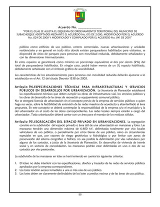 Acuerdo No. ______________
     “POR EL CUAL SE AJUSTA EL ESQUEMA DE ORDENAMIENTO TERRITORIAL DEL MUNICIPIO DE
 SUBACHOQUE ADOPTADO MEDIANTE EL ACUERDO No. 015 DE 2.000, MODIFICADO POR EL ACUERDO
        No. 029 DE 2000 Y MODIFICADO Y COMPILADO POR EL ACUERDO No. 041 DE 2001”


    público como edificios de uso público, centros comerciales, nuevas urbanizaciones y unidades
    residenciales y en general en todo sitio donde existan parqueaderos habilitados para visitantes, se
    dispondrá de sitios de parqueo para personas con movilidad reducida, debidamente señalizados y
    con las dimensiones internacionales.
En estos espacios se garantizará como mínimo un porcentaje equivalente al dos por ciento (2%) del
total de parqueaderos habilitados. En ningún caso, podrá haber menos de un (1) espacio habilitado,
debidamente señalizado con el símbolo gráfico de accesibilidad.

Las características de los estacionamientos para personas con movilidad reducida deberán ajustarse a lo
establecido en el Art. 12 del citado Decreto 1538 de 2005.

Artículo 94. ESPECIFICACIONES TÉCNICAS PARA INFRAESTRUCTURAS Y SERVICIOS
    PÚBLICOS EN DESARROLLOS POR URBANIZACIÓN. La Secretaría de Planeación establecerá
    las especificaciones técnicas que deben cumplir las obras de infraestructura vial, los servicios públicos y
    las obras de desarrollo de las áreas de recreación y equipamiento comunal público.
No se otorgará licencia de urbanización sin el concepto previo de la empresa de servicios públicos o quien
haga sus veces, sobre la factibilidad de extensión de las redes maestras de acueducto y alcantarillado al área
propuesta. En este concepto se deberá contemplar la responsabilidad de la empresa y/o el municipio y la
del urbanizador en el costo de las obras correspondientes. Las redes locales siempre estarán a cargo del
urbanizador. Toda urbanización deberá contar con un área para el manejo de los residuos sólidos.

Artículo 95. SEGREGACIÓN DEL ESPACIO PRIVADO EN URBANIZACIONES. La segregación
    consiste en la subdivisión del espacio privado o área útil de una urbanización en manzanas y lotes. Las
    manzanas tendrán una dimensión máxima de 6.400 M2, delimitadas totalmente por vías locales
    vehiculares de uso público, o parcialmente por otros bienes de uso público, salvo en circunstancias
    especiales en que, por razones de riesgo geotécnico o hidrológico o por limitar con zonas de
    preservación del sistema orográfico o hídrico, no sea posible la delimitación por vías vehiculares por
    alguno de los costados, a juicio de la Secretaría de Planeación. En desarrollos de vivienda de interés
    social y en sectores de consolidación, las manzanas podrán estar delimitadas en uno o dos de sus
    costados por vías peatonales.

La subdivisión de las manzanas en lotes se hará teniendo en cuenta los siguientes criterios:

1. El loteo no debe interferir con las especificaciones, diseños y trazados de las redes de servicios públicos
   aprobados por la empresa correspondiente.
2. Los lotes tendrán acceso inmediato a una o más vías de uso público.
3. Los lotes deben ser claramente deslindables de los lotes o predios vecinos y de las áreas de uso público.




                                                      50
 