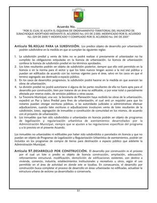 Acuerdo No. ______________
     “POR EL CUAL SE AJUSTA EL ESQUEMA DE ORDENAMIENTO TERRITORIAL DEL MUNICIPIO DE
 SUBACHOQUE ADOPTADO MEDIANTE EL ACUERDO No. 015 DE 2.000, MODIFICADO POR EL ACUERDO
        No. 029 DE 2000 Y MODIFICADO Y COMPILADO POR EL ACUERDO No. 041 DE 2001”


Artículo 96. REGLAS PARA LA SUBDIVISIÓN. Los predios objeto de desarrollo por urbanización
   podrán subdividirse en la medida en que se cumplan las siguientes reglas:

1. La subdivisión predial y venta de lotes no se podrá realizar si previamente el urbanizador no ha
   cumplido las obligaciones estipuladas en la licencia de urbanización. La licencia de urbanización
   conlleva la licencia de subdivisión predial en los términos aprobados.
2. Los lotes resultantes podrán ser objeto de subdivisión posterior, siempre que ello esté permitido en la
   licencia o en la norma para el sector y que los lotes nuevos tengan acceso a la red vial pública y
   puedan ser edificados de acuerdo con las normas vigentes para el área, salvo en los casos en que el
   terreno segregado sea destinado a espacio público.
3. En los casos de desarrollos progresivos, la subdivisión podrá hacerse en la medida en que avancen las
   obras de urbanización.
4. La división predial no podrá autorizarse si alguna de las partes resultantes de ella no fuere apta para el
   desarrollo por construcción, bien por tratarse de un área no edificable, o por estar total o parcialmente
   afectada por reserva viales, de servicios públicos u otras causas.
5. La Tesorería Municipal, una vez la Secretaría de Planeación haya recibido las obras de la urbanización,
   expedirá un Paz y Salvo Predial para fines de urbanización, el cual será un requisito para que los
   notarios puedan otorgar escrituras públicas, o las autoridades judiciales o administrativas efectuar
   adjudicaciones, cuando tales escrituras o adjudicaciones involucren venta de lotes resultantes de la
   subdivisión, loteo, segregación de inmuebles o constitución de comunidad en los mismos, de acuerdo
   con el proyecto de urbanización.
6. Los inmuebles que han sido subdivididos o urbanizados sin licencia podrán ser objeto de programas
   de legalización y regularización urbanística de asentamientos desarrollados por la
   Administración Municipal, siempre que se ajusten a las regulaciones específicas del programa
   y a lo previsto en el presente Acuerdo.

Los inmuebles no urbanizables ni edificables por haber sido subdivididos o parcelados sin licencia y que no
puedan ser objeto de Programas de Legalización y Regularización Urbanística de asentamientos, podrán ser
incluidos en los programas de compra de tierras para destinación a espacio público que adelante la
Administración Municipal.

Artículo 97. DESARROLLO POR CONSTRUCCIÓN. El desarrollo por construcción es el proceso
   por el cual un lote o predio es objeto de licencia construcción, ampliación, adecuación,
   reforzamiento estructural, modificación, demolición de edificaciones existentes, con destino a
   vivienda, comercio, industria, establecimientos institucionales y recreativos u otros, según el uso
   permitido en el área de actividad en donde este se localiza. En consecuencia, el desarrollo por
   construcción busca completar el proceso de desarrollo en áreas urbanizadas no edificadas, actualizar la
   estructura urbana de sectores ya desarrollados o conservarla.




                                                     51
 