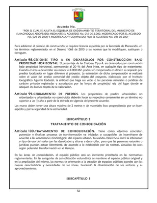 Acuerdo No. ______________
     “POR EL CUAL SE AJUSTA EL ESQUEMA DE ORDENAMIENTO TERRITORIAL DEL MUNICIPIO DE
 SUBACHOQUE ADOPTADO MEDIANTE EL ACUERDO No. 015 DE 2.000, MODIFICADO POR EL ACUERDO
        No. 029 DE 2000 Y MODIFICADO Y COMPILADO POR EL ACUERDO No. 041 DE 2001”


Para adelantar el proceso de construcción se requiere licencia expedida por la Secretaría de Planeación, en
los términos reglamentados en el Decreto 1069 de 2010 o las normas que lo modifiquen, sustituyan o
deroguen.

Artículo 98. CESIONES        TIPO A EN DESARROLLOS POR CONSTRUCCION BAJO
   PROPIEDAD HORIZONTAL. El porcentaje de las Cesiones Tipo A, en desarrollos por construcción
   bajo propiedad horizontal, corresponde al 20 % del Área Neta, en cualquier tipo de tratamiento.
   Cuando el área a desarrollar sea menor a 2.000 M2, podrá ser compensado en dinero o canjeado por
   predios localizados en lugar diferente al proyecto. La estimación de dicha compensación se realizará
   sobre el valor del avalúo comercial del predio objeto del proyecto, elaborado por el Instituto
   Geográfico Agustín Codazzi, la entidad que haga sus veces o las personas naturales o jurídicas de
   carácter privado registradas y autorizadas por las lonjas de propiedad raíz del lugar donde se
   ubiquen los bienes objeto de la valoración.

Artículo 99. CERRAMIENTO              DE PREDIOS. Los propietarios de predios urbanizables no
   urbanizados y urbanizados no construidos deberán hacer su respectivo cerramiento en un término no
   superior a un (1) año a parir de la entrada en vigencia del presente acuerdo.
Los muros deben tener una altura máxima de 2 metros y de materiales lisos propendiendo por un buen
aspecto y por la seguridad de la comunidad.


                                           SUBCAPÍTULO 2
                              TRATAMIENTO DE CONSOLIDACIÓN

Artículo 100. TRATAMIENTO            DE CONSOLIDACIÓN. Tiene como objetivo concretar,
   potenciar y finalizar procesos de transformación ya iniciados o susceptibles de incentivarse de
   acuerdo a las condiciones morfológicas del espacio urbano, buscando coherencia entre la intensidad
   y tipo de uso del suelo con las densidades y alturas a desarrollar, para que las personas naturales o
   jurídicas puedan actuar libremente, de acuerdo a lo establecido por las normas, actualiza los usos
   según potencial transformación en el tiempo.

En las áreas de consolidación, el espacio público será un elemento prioritario en las normativas
reglamentarias. En las categorías de consolidación volumétrica se mantiene el espacio público original y
en la ampliación del mismo, las normas se orientarán a la creación de espacios públicos acordes con las
nuevas características y necesidades de las zonas, buscando la dinamización de los sectores y su
aprovechamiento.


                                           SUBCAPÍTULO 3



                                                    52
 