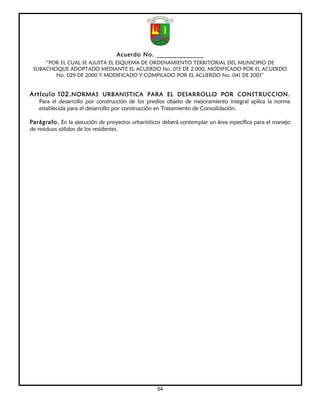 Acuerdo No. ______________
     “POR EL CUAL SE AJUSTA EL ESQUEMA DE ORDENAMIENTO TERRITORIAL DEL MUNICIPIO DE
 SUBACHOQUE ADOPTADO MEDIANTE EL ACUERDO No. 015 DE 2.000, MODIFICADO POR EL ACUERDO
        No. 029 DE 2000 Y MODIFICADO Y COMPILADO POR EL ACUERDO No. 041 DE 2001”


Artículo 102. NORMAS URBANISTICA PARA EL DESARROLLO POR CONSTRUCCION.
   Para el desarrollo por construcción de los predios objeto de mejoramiento integral aplica la norma
   establecida para el desarrollo por construcción en Tratamiento de Consolidación.

Parágrafo. En la ejecución de proyectos urbanísticos deberá contemplar un área específica para el manejo
de residuos sólidos de los residentes.




                                                  54
 
