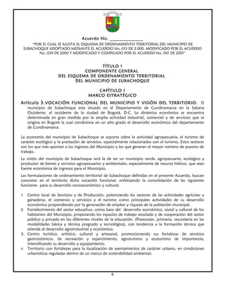 Acuerdo No. ______________
     “POR EL CUAL SE AJUSTA EL ESQUEMA DE ORDENAMIENTO TERRITORIAL DEL MUNICIPIO DE
 SUBACHOQUE ADOPTADO MEDIANTE EL ACUERDO No. 015 DE 2.000, MODIFICADO POR EL ACUERDO
        No. 029 DE 2000 Y MODIFICADO Y COMPILADO POR EL ACUERDO No. 041 DE 2001”


                                      TÍTULO 1
                                COMPONENTE GENERAL
                     DEL ESQUEMA DE ORDENAMIENTO TERRITORIAL
                            DEL MUNICIPIO DE SUBACHOQUE

                                          CAPÍTULO 1
                                       MARCO ESTRATÉGICO
Artículo 3. VOCACIÓN FUNCIONAL DEL MUNICIPIO Y VISIÓN DEL TERRITORIO. El
   municipio de Subachoque esta situado en el Departamento de Cundinamarca en la Sabana
   Occidente, al occidente de la ciudad de Bogotá, D.C. La dinámica económica se encuentra
   determinada en gran medida por la amplia actividad industrial, comercial y de servicios que se
   origina en Bogotá la cual condiciona en un alto grado el desarrollo económico del departamento
   de Cundinamarca.

La economía del municipio de Subachoque se soporta sobre la actividad agropecuaria, el turismo de
carácter ecológico y la prestación de servicios, especialmente relacionados con el turismo. Estos sectores
son los que más aportan a los ingresos del Municipio y los que generan el mayor número de puestos de
trabajo.
La visión del municipio de Subachoque será la de ser un municipio verde, agropecuario, ecológico y
productor de bienes y servicios agropecuarios y ambientales, especialmente de recurso hídrico, que sean
fuente económica de ingresos para el Municipio.
Las formulaciones de ordenamiento territorial de Subachoque definidas en el presente Acuerdo, buscan
concretar en el territorio dicha vocación funcional, enfatizando la consolidación de las siguientes
funciones para su desarrollo socioeconómico y cultural:

1. Centro local de Servicios y de Producción, potenciando los sectores de las actividades agrícolas y
   ganaderas, el comercio y servicios y el turismo como principales actividades de su desarrollo
   económico propendiendo por la generación de empleo y riqueza de la población municipal.
2. Fortalecimiento del sector educativo, como base del desarrollo económico, social y cultural de los
   habitantes del Municipio, propiciando los espacios de trabajo asociado y de cooperación del sector
   público y privado en los diferentes niveles de la educación. (Preescolar, primaria, secundaria en las
   modalidades básica y técnica pregrado y tecnológica), con tendencia a la formación técnica que
   atienda al desarrollo agroindustrial y económico.
3. Centro turístico, artístico, cultural y artesanal, promocionando sus fortalezas de servicios
   gastronómicos, de recreación y esparcimiento, agroturismo y ecoturismo de importancia,
   intensificando su desarrollo y equipamiento.
4. Territorio con fortalezas para la localización de asentamientos de carácter urbano, en condiciones
   urbanísticas reguladas dentro de un marco de sostenibilidad ambiental.




                                                    6
 