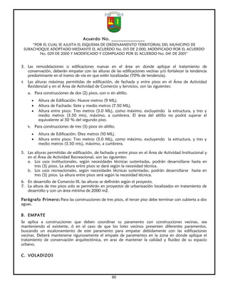 Acuerdo No. ______________
     “POR EL CUAL SE AJUSTA EL ESQUEMA DE ORDENAMIENTO TERRITORIAL DEL MUNICIPIO DE
 SUBACHOQUE ADOPTADO MEDIANTE EL ACUERDO No. 015 DE 2.000, MODIFICADO POR EL ACUERDO
        No. 029 DE 2000 Y MODIFICADO Y COMPILADO POR EL ACUERDO No. 041 DE 2001”


3. Las remodelaciones o edificaciones nuevas en el área en donde aplique el tratamiento de
   conservación, deberán empatar con las alturas de las edificaciones vecinas y/o fortalecer la tendencia
   predominante en el tramo de vía en que estén localizadas (70% de tendencia).
4.   Las alturas máximas permitidas de edificación, de fachada y entre pisos en el Área de Actividad
     Residencial y en el Área de Actividad de Comercio y Servicios, son las siguientes:
     a. Para construcciones de dos (2) pisos, con o sin altillo.
          •     Altura de Edificación: Nueve metros (9 ML).
          •     Altura de Fachada: Siete y medio metros (7.50 ML).
          •     Altura entre pisos: Tres metros (3.0 ML), como máximo, excluyendo la estructura, y tres y
                medio metros (3.50 mts), máximo, a cumbrera. El área del altillo no podrá superar el
                equivalente al 50 % del segundo piso.
     b.       Para construcciones de tres (3) pisos sin altillo.
          •     Altura de Edificación: Diez metros (10 ML).
          •     Altura entre pisos: Tres metros (3.0 ML), como máximo, excluyendo la estructura, y tres y
                medio metros (3.50 mts), máximo, a cumbrera.

5. Las alturas permitidas de edificación, de fachada y entre pisos en el Área de Actividad Institucional y
   en el Área de Actividad Recreacional, son las siguientes:
   a. Los usos institucionales, según necesidades técnicas sustentadas, podrán desarrollarse hasta en
       tres (3) pisos. La altura entre pisos se dará según la necesidad técnica.
   b. Los usos recreacionales, según necesidades técnicas sustentadas, podrán desarrollarse hasta en
       tres (3) pisos. La altura entre pisos será según la necesidad técnica.
6. En desarrollo de Comercio III, las alturas se definirán según el proyecto.
7. La altura de tres pisos solo se permitirán en proyectos de urbanización localizados en tratamiento de
   desarrollo y con un área mínima de 2000 m2.

Parágrafo Primero: Para las construcciones de tres pisos, el tercer piso debe terminar con cubierta a dos
aguas.

B. EMPATE
Se aplica a construcciones que deben coordinar su paramento con construcciones vecinas, sea
manteniendo el existente, ó en el caso de que los lotes vecinos presenten diferentes paramentos,
buscando un escalonamiento de este paramento para empatar debidamente con las edificaciones
vecinas. Deberá mantenerse rigurosamente el empate de paramentos en la zona en donde aplique el
tratamiento de conservación arquitectónica, en aras de mantener la calidad y fluidez de su espacio
urbano.

C. VOLADIZOS




                                                              60
 