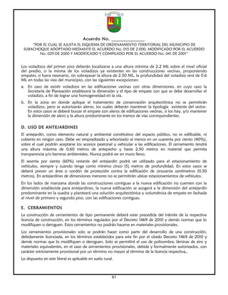 Acuerdo No. ______________
     “POR EL CUAL SE AJUSTA EL ESQUEMA DE ORDENAMIENTO TERRITORIAL DEL MUNICIPIO DE
 SUBACHOQUE ADOPTADO MEDIANTE EL ACUERDO No. 015 DE 2.000, MODIFICADO POR EL ACUERDO
        No. 029 DE 2000 Y MODIFICADO Y COMPILADO POR EL ACUERDO No. 041 DE 2001”


Los voladizos del primer piso deberán localizarse a una altura mínima de 2.2 ML sobre el nivel oficial
del predio, o la misma de los voladizos ya existentes en las construcciones vecinas, proponiendo
empates, si fuera necesario, sin sobrepasar la altura de 2.50 ML, la profundidad del voladizo será de 0.6
ML en todas las vías del municipio, con las siguientes excepciones:
a. En caso de existir voladizos en las edificaciones vecinas con otras dimensiones, en cuyo caso la
    Secretaría de Planeación establecerá la dimensión y el tipo de empate con que se debe desarrollar el
    voladizo, a fin de lograr una homogeneidad en la vía.
b. En la zona en donde aplique el tratamiento de conservación arquitectónica no se permitirán
   voladizos, pero se autorizarán aleros, los cuales deberán mantener la tipología existente del sector.
   En estos casos se deberá buscar el empate con aleros de edificaciones vecinas, si los hay, y/o mantener
   la dimensión de alero y la altura predominante en los tramos de vías correspondientes.

D. USO DE ANTEJARDINES
El antejardín, como elemento natural y ambiental constitutivo del espacio público, no es edificable, ni
cubierto en ningún caso. Debe ser empradizado y arborizado al menos en un cuarenta por ciento (40%),
sobre el cual podrán aceptarse los accesos peatonal y vehicular a las edificaciones. El cerramiento tendrá
una altura máxima de 0.60 metros de antepecho y hasta 2.50 metros en material que permita
transparencia y/o barreras ambientales. Nunca podrá ser en muro lleno.
El sesenta por ciento (60%) restante del antejardín podrá ser utilizado para el estacionamiento de
vehículos, siempre y cuando tenga como mínimo cinco (5) metros de profundidad. En estos casos se
deberá prever un área o cordón de protección contra la edificación de cincuenta centímetros (0.50
metros). En antejardines de dimensiones menores no se permitirán ubicar estacionamientos de vehículos.
En los lados de manzana donde las construcciones contiguas a la nueva edificación no cuenten con la
dimensión establecida para antejardines, la nueva edificación se acogerá a la dimensión del antejardín
predominante en la cuadra y planteará una solución arquitectónica y volumétrica de empate en fachada
al nivel de primero y segundo piso, con las edificaciones contiguas.

E. CERRAMIENTOS
La construcción de cerramientos de tipo permanente deberá estar precedida del trámite de la respectiva
licencia de construcción, en los términos regulados por el Decreto 1469 de 2010 y demás normas que lo
modifiquen o deroguen. Estos cerramientos no podrán hacerse en materiales provisionales.
Los cerramientos provisionales solo se podrán hacer como parte del desarrollo de una construcción,
debidamente licenciada, en los términos establecidos para este fin por el citado Decreto 1469 de 2010 y
demás normas que lo modifiquen o deroguen. Solo se permitirá el uso de polisombra, láminas de zinc y
materiales equivalentes, en el caso de cerramientos provisionales, debida y formalmente autorizados, con
carácter estrictamente provisional por un término no mayor al término de la licencia respectiva,.
Lo dispuesto en este literal es aplicable en suelo rural.



                                                        61
 