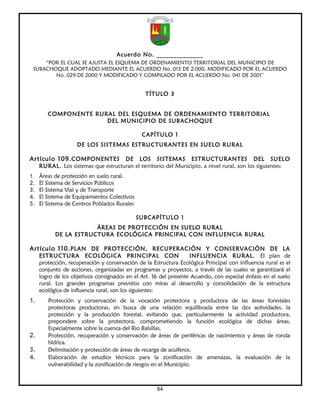 Acuerdo No. ______________
     “POR EL CUAL SE AJUSTA EL ESQUEMA DE ORDENAMIENTO TERRITORIAL DEL MUNICIPIO DE
 SUBACHOQUE ADOPTADO MEDIANTE EL ACUERDO No. 015 DE 2.000, MODIFICADO POR EL ACUERDO
        No. 029 DE 2000 Y MODIFICADO Y COMPILADO POR EL ACUERDO No. 041 DE 2001”


                                                TÍTULO 3


        COMPONENTE RURAL DEL ESQUEMA DE ORDENAMIENTO TERRITORIAL
                      DEL MUNICIPIO DE SUBACHOQUE

                                               CAPÍTULO 1
                    DE LOS SISTEMAS ESTRUCTURANTES EN SUELO RURAL

Artículo 109. COMPONENTES            DE LOS SISTEMAS ESTRUCTURANTES DEL SUELO
     RURAL. Los sistemas que estructuran el territorio del Municipio, a nivel rural, son los siguientes:
1. Áreas de protección en suelo rural.
2.   El Sistema de Servicios Públicos
3.   El Sistema Vial y de Transporte
4.   El Sistema de Equipamientos Colectivos
5.   El Sistema de Centros Poblados Rurales

                                              SUBCAPÍTULO 1
                       ÁREAS DE PROTECCIÓN EN SUELO RURAL
           DE LA ESTRUCTURA ECOLÓGICA PRINCIPAL CON INFLUENCIA RURAL

Artículo 110. PLAN DE PROTECCIÓN, RECUPERACIÓN Y CONSERVACIÓN DE LA
     ESTRUCTURA ECOLÓGICA PRINCIPAL CON                           INFLUENCIA RURAL. El plan de
     protección, recuperación y conservación de la Estructura Ecológica Principal con influencia rural es el
     conjunto de acciones, organizadas en programas y proyectos, a través de las cuales se garantizará el
     logro de los objetivos consignados en el Art. 16 del presente Acuerdo, con especial énfasis en el suelo
     rural. Los grandes programas previstos con miras al desarrollo y consolidación de la estructura
     ecológica de influencia rural, son los siguientes:
1.      Protección y conservación de la vocación protectora y productora de las áreas forestales
        protectoras productoras, en busca de una relación equilibrada entre las dos actividades, la
        protección y la producción forestal, evitando que, particularmente la actividad productora,
        prepondere sobre la protectora, comprometiendo la función ecológica de dichas áreas,
        Especialmente sobre la cuenca del Rio Balsillas.
2.      Protección, recuperación y conservación de áreas de periféricas de nacimientos y áreas de ronda
        hídrica.
3.      Delimitación y protección de áreas de recarga de acuíferos.
4.      Elaboración de estudios técnicos para la zonificación de amenazas, la evaluación de la
        vulnerabilidad y la zonificación de riesgos en el Municipio.



                                                     64
 