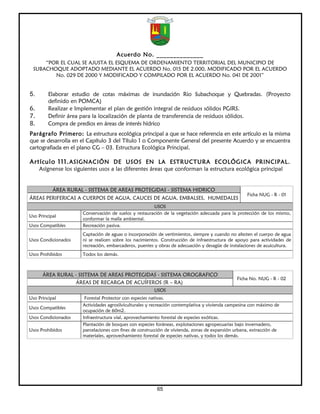 Acuerdo No. ______________
     “POR EL CUAL SE AJUSTA EL ESQUEMA DE ORDENAMIENTO TERRITORIAL DEL MUNICIPIO DE
 SUBACHOQUE ADOPTADO MEDIANTE EL ACUERDO No. 015 DE 2.000, MODIFICADO POR EL ACUERDO
        No. 029 DE 2000 Y MODIFICADO Y COMPILADO POR EL ACUERDO No. 041 DE 2001”


5.       Elaborar estudio de cotas máximas de inundación Rio Subachoque y Quebradas. (Proyecto
         definido en POMCA)
6.       Realizar e Implementar el plan de gestión integral de residuos sólidos PGIRS.
7.       Definir área para la localización de planta de transferencia de residuos sólidos.
8.       Compra de predios en áreas de interés hídrico
Parágrafo Primero: La estructura ecológica principal a que se hace referencia en este artículo es la misma
que se desarrolla en el Capítulo 3 del Título 1 o Componente General del presente Acuerdo y se encuentra
cartografiada en el plano CG – 03. Estructura Ecológica Principal.

Artículo 111. ASIGNACIÓN DE USOS EN LA ESTRUCTURA ECOLÓGICA PRINCIPAL.
     Asígnense los siguientes usos a las diferentes áreas que conforman la estructura ecológica principal


           ÁREA RURAL - SISTEMA DE AREAS PROTEGIDAS - SISTEMA HIDRICO
                                                                                                   Ficha NUG - R - 01
ÁREAS PERIFERICAS A CUERPOS DE AGUA, CAUCES DE AGUA, EMBALSES, HUMEDALES
                                                       USOS
                      Conservación de suelos y restauración de la vegetación adecuada para la protección de los mismo,
Uso Principal
                      conformar la malla ambiental.
Usos Compatibles      Recreación pasiva.
                      Captación de aguas o incorporación de vertimientos, siempre y cuando no afecten el cuerpo de agua
Usos Condicionados    ni se realicen sobre los nacimientos. Construcción de infraestructura de apoyo para actividades de
                      recreación, embarcaderos, puentes y obras de adecuación y desagüe de instalaciones de acuicultura.
Usos Prohibidos       Todos los demás.



      ÁREA RURAL - SISTEMA DE AREAS PROTEGIDAS - SISTEMA OROGRAFICO
                                                                                               Ficha No. NUG - R - 02
                 ÁREAS DE RECARGA DE ACUÍFEROS (R – RA)
                                                       USOS
Uso Principal          Forestal Protector con especies nativas.
                      Actividades agrosilviculturales y recreación contemplativa y vivienda campesina con máximo de
Usos Compatibles
                      ocupación de 60m2.
Usos Condicionados    Infraestructura vial, aprovechamiento forestal de especies exóticas.
                      Plantación de bosques con especies foráneas, explotaciones agropecuarias bajo invernadero,
Usos Prohibidos       parcelaciones con fines de construcción de vivienda, zonas de expansión urbana, extracción de
                      materiales, aprovechamiento forestal de especies nativas, y todos los demás.




                                                         65
 