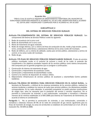 Acuerdo No. ______________
     “POR EL CUAL SE AJUSTA EL ESQUEMA DE ORDENAMIENTO TERRITORIAL DEL MUNICIPIO DE
 SUBACHOQUE ADOPTADO MEDIANTE EL ACUERDO No. 015 DE 2.000, MODIFICADO POR EL ACUERDO
        No. 029 DE 2000 Y MODIFICADO Y COMPILADO POR EL ACUERDO No. 041 DE 2001”


                                            SUBCAPÍTULO 2
                        DEL SISTEMA DE SERVICIOS PÚBLICOS RURALES

Artículo 114. COMPONENTES DEL SISTEMA DE SERVICIOS PÚBLICOS RURALES. Son
   componentes del Sistema de Servicios Públicos rurales los siguientes:
1. Redes de acueducto de la zona rural.
2. Redes de alcantarillado de la zona rural.
3. Planta de tratamiento de aguas residuales.
4. Redes de energía eléctrica, con su sistema de líneas de conducción de alta, media y baja tensión, postes,
   torres, conducciones subterráneas y subestaciones eléctricas de las zonas rurales del municipio.
5. Redes de teléfono, con su sistema de cableado, casetas para servicio público, subestaciones y centros de
   control, en las zonas rurales del municipio.
6. Redes de gas.

Artículo 115. PLAN DE SERVICIOS PÚBLICOS DOMICILIARIOS RURALES. El plan de servicios
   públicos municipales rurales es el conjunto de acciones a través de las cuales se pretende dar
   cumplimiento a los objetivos acordados respecto de los servicios públicos como sistema estructurante,
   está compuesto por los grandes programas que se consignan a continuación:
1. Construcción de sistemas de tratamiento de agua
2. Construcción y mejoramiento de acueductos rurales.
3. Construcción y mejoramiento de alcantarillados rurales.
4. Control a los sistemas de disposición de residuos sólidos.
5. Mejoramiento infraestructura de servicios públicos de acueducto y alcantarillado Centro poblado
   Galdámez.

Artículo 116. ÁREAS DE RESERVA PARA SERVICIOS PÚBLICOS EN EL SUELO RURAL. La
   Secretaría de Planeación, a solicitud de las empresas prestadoras de los servicios públicos, realizará las
   acciones tendientes a establecer las reservas de suelos para servicios públicos y las afectaciones prediales
   correspondientes. En los suelos afectados, la autoridad competente no podrá autorizar construcciones
   de ningún tipo, salvo las necesarias para la prestación del servicio o servicios respectivos. No se
   permitirá la construcción de viviendas, o usos institucionales, comerciales o recreativos a distancias
   menores de las mínimas establecidas en el RAS 2000 para Sistemas de Tratamiento de Vertimientos, de
   acuerdo al sistema en consideración.
Parágrafo 1. No se permitirá la construcción de viviendas, o usos institucionales, comerciales o
recreativos a distancias menores 20 ML de las redes de conducción de gas natural. Igualmente para las
líneas de trasmisión de energía, las zonas de servidumbre se establecen de conformidad con el art. 24 de la
resolución No. 18-1294 de 2008.




                                                     68
 