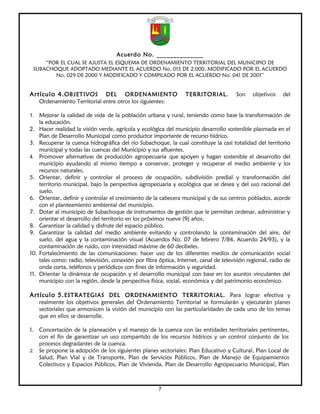 Acuerdo No. ______________
     “POR EL CUAL SE AJUSTA EL ESQUEMA DE ORDENAMIENTO TERRITORIAL DEL MUNICIPIO DE
 SUBACHOQUE ADOPTADO MEDIANTE EL ACUERDO No. 015 DE 2.000, MODIFICADO POR EL ACUERDO
        No. 029 DE 2000 Y MODIFICADO Y COMPILADO POR EL ACUERDO No. 041 DE 2001”


Artículo 4. OBJETIVOS        DEL ORDENAMIENTO                    TERRITORIAL.          Son    objetivos   del
   Ordenamiento Territorial entre otros los siguientes:

1. Mejorar la calidad de vida de la población urbana y rural, teniendo como base la transformación de
    la educación.
2. Hacer realidad la visión verde, agrícola y ecológica del municipio desarrollo sostenible plasmada en el
    Plan de Desarrollo Municipal como productor importante de recurso hídrico.
3. Recuperar la cuenca hidrográfica del río Subachoque, la cual constituye la casi totalidad del territorio
    municipal y todas las cuencas del Municipio y sus afluentes.
4. Promover alternativas de producción agropecuaria que apoyen y hagan sostenible el desarrollo del
    municipio ayudando al mismo tiempo a conservar, proteger y recuperar el medio ambiente y los
    recursos naturales.
5. Orientar, definir y controlar el proceso de ocupación, subdivisión predial y transformación del
    territorio municipal, bajo la perspectiva agropecuaria y ecológica que se desea y del uso racional del
    suelo.
6. Orientar, definir y controlar el crecimiento de la cabecera municipal y de sus centros poblados, acorde
    con el planteamiento ambiental del municipio.
7. Dotar al municipio de Subachoque de instrumentos de gestión que le permitan ordenar, administrar y
    orientar el desarrollo del territorio en los próximos nueve (9) años.
8. Garantizar la calidad y disfrute del espacio público.
9. Garantizar la calidad del medio ambiente evitando y controlando la contaminación del aire, del
    suelo, del agua y la contaminación visual (Acuerdos No. 07 de febrero 7/84, Acuerdo 24/93), y la
    contaminación de ruido, con intensidad máxime de 60 decibeles.
10. Fortalecimiento de las comunicaciones: hacer uso de los diferentes medios de comunicación social
    tales como: radio, televisión, conexión por fibra óptica, Internet, canal de televisión regional, radio de
    onda corta, teléfonos y periódicos con fines de información y seguridad.
11. Orientar la dinámica de ocupación y el desarrollo municipal con base en los asuntos vinculantes del
    municipio con la región, desde la perspectiva física, social, económica y del patrimonio económico.

Artículo 5. ESTRATEGIAS DEL ORDENAMIENTO TERRITORIAL. Para lograr efectiva y
   realmente los objetivos generales del Ordenamiento Territorial se formularán y ejecutarán planes
   sectoriales que armonicen la visión del municipio con las particularidades de cada uno de los temas
   que en ellos se desarrolle.

1. Concertación de la planeación y el manejo de la cuenca con las entidades territoriales pertinentes,
   con el fin de garantizar un uso compartido de los recursos hídricos y un control conjunto de los
   procesos degradantes de la cuenca.
2. Se propone la adopción de los siguientes planes sectoriales: Plan Educativo y Cultural, Plan Local de
   Salud, Plan Vial y de Transporte, Plan de Servicios Públicos, Plan de Manejo de Equipamientos
   Colectivos y Espacios Públicos, Plan de Vivienda, Plan de Desarrollo Agropecuario Municipal, Plan



                                                      7
 