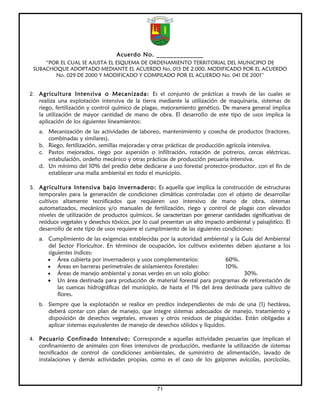 Acuerdo No. ______________
     “POR EL CUAL SE AJUSTA EL ESQUEMA DE ORDENAMIENTO TERRITORIAL DEL MUNICIPIO DE
 SUBACHOQUE ADOPTADO MEDIANTE EL ACUERDO No. 015 DE 2.000, MODIFICADO POR EL ACUERDO
        No. 029 DE 2000 Y MODIFICADO Y COMPILADO POR EL ACUERDO No. 041 DE 2001”


2. Agricultura Intensiva o Mecanizada: Es el conjunto de prácticas a través de las cuales se
   realiza una explotación intensiva de la tierra mediante la utilización de maquinaria, sistemas de
   riego, fertilización y control químico de plagas, mejoramiento genético. De manera general implica
   la utilización de mayor cantidad de mano de obra. El desarrollo de este tipo de usos implica la
   aplicación de los siguientes lineamientos:
   a. Mecanización de las actividades de laboreo, mantenimiento y cosecha de productos (tractores,
      combinadas y similares).
   b. Riego, fertilización, semillas mejoradas y otras prácticas de producción agrícola intensiva.
   c. Pastos mejorados, riego por aspersión o infiltración, rotación de potreros, cercas eléctricas,
      estabulación, ordeño mecánico y otras prácticas de producción pecuaria intensiva.
   d. Un mínimo del 10% del predio debe dedicarse a uso forestal protector-productor, con el fin de
      establecer una malla ambiental en todo el municipio.

3. Agricultura Intensiva bajo invernadero: Es aquella que implica la construcción de estructuras
   temporales para la generación de condiciones climáticas controladas con el objeto de desarrollar
   cultivos altamente tecnificados que requieren uso intensivo de mano de obra, sistemas
   automatizados, mecánicos y/o manuales de fertilización, riego y control de plagas con elevados
   niveles de utilización de productos químicos. Se caracterizan por generar cantidades significativas de
   residuos vegetales y desechos tóxicos, por lo cual presentan un alto impacto ambiental y paisajístico. El
   desarrollo de este tipo de usos requiere el cumplimiento de las siguientes condiciones:
   a. Cumplimiento de las exigencias establecidas por la autoridad ambiental y la Guía del Ambiental
      del Sector Floricultor. En términos de ocupación, los cultivos existentes deben ajustarse a los
      siguientes índices:
      • Área cubierta por invernaderos y usos complementarios:              60%.
      • Áreas en barreras perimetrales de aislamientos forestales:          10%.
      • Áreas de manejo ambiental y zonas verdes en un solo globo:                 30%.
      • Un área destinada para producción de material forestal para programas de reforestación de
          las cuencas hidrográficas del municipio, de hasta el 1% del área destinada para cultivo de
          flores.
   b. Siempre que la explotación se realice en predios independientes de más de una (1) hectárea,
      deberá contar con plan de manejo, que integre sistemas adecuados de manejo, tratamiento y
      disposición de desechos vegetales, envases y otros residuos de plaguicidas. Están obligadas a
      aplicar sistemas equivalentes de manejo de desechos sólidos y líquidos.

4. Pecuario Confinado Intensivo: Corresponde a aquellas actividades pecuarias que implican el
   confinamiento de animales con fines intensivos de producción, mediante la utilización de sistemas
   tecnificados de control de condiciones ambientales, de suministro de alimentación, lavado de
   instalaciones y demás actividades propias, como es el caso de los galpones avícolas, porcícolas,




                                                    71
 
