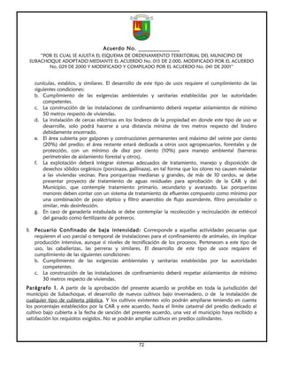 Acuerdo No. ______________
     “POR EL CUAL SE AJUSTA EL ESQUEMA DE ORDENAMIENTO TERRITORIAL DEL MUNICIPIO DE
 SUBACHOQUE ADOPTADO MEDIANTE EL ACUERDO No. 015 DE 2.000, MODIFICADO POR EL ACUERDO
        No. 029 DE 2000 Y MODIFICADO Y COMPILADO POR EL ACUERDO No. 041 DE 2001”


   cunículas, establos, y similares. El desarrollo de este tipo de usos requiere el cumplimiento de las
   siguientes condiciones:
   b. Cumplimiento de las exigencias ambientales y sanitarias establecidas por las autoridades
       competentes.
   c. La construcción de las instalaciones de confinamiento deberá respetar aislamientos de mínimo
       50 metros respecto de viviendas.
   d. La instalación de cercas eléctricas en los linderos de la propiedad en donde este tipo de uso se
       desarrolle, solo podrá hacerse a una distancia mínima de tres metros respecto del lindero
       debidamente encerrado.
   e. El área cubierta por galpones y construcciones permanentes será máximo del veinte por ciento
       (20%) del predio; el área restante estará dedicada a otros usos agropecuarios, forestales y de
       protección, con un mínimo de diez por ciento (10%) para manejo ambiental (barreras
       perimetrales de aislamiento forestal y otros).
   f. La explotación deberá integrar sistemas adecuados de tratamiento, manejo y disposición de
       desechos sólidos orgánicos (porcinaza, gallinaza), en tal forma que los olores no causen malestar
       a las viviendas vecinas. Para porquerizas medianas y grandes, de más de 10 cerdos, se debe
       presentar proyecto de tratamiento de aguas residuales para aprobación de la CAR y del
       Municipio, que contemple tratamiento primario, secundario y avanzado. Las porquerizas
       menores deben contar con un sistema de tratamiento de efluentes compuesto como mínimo por
       una combinación de pozo séptico y filtro anaerobio de flujo ascendente, filtro percolador o
       similar, más desinfección.
   g. En caso de ganadería estabulada se debe contemplar la recolección y recirculación de estiércol
       del ganado como fertilizante de potreros.

5. Pecuario Confinado de baja intensidad: Corresponde a aquellas actividades pecuarias que
   requieren el uso parcial o temporal de instalaciones para el confinamiento de animales, sin implicar
   producción intensiva, aunque si niveles de tecnificación de los procesos. Pertenecen a este tipo de
   uso, las caballerizas, las perreras y similares. El desarrollo de este tipo de usos requiere el
   cumplimiento de las siguientes condiciones:
   b. Cumplimiento de las exigencias ambientales y sanitarias establecidas por las autoridades
       competentes.
   c. La construcción de las instalaciones de confinamiento deberá respetar aislamientos de mínimo
       30 metros respecto de viviendas.
Parágrafo 1. A partir de la aprobación del presente acuerdo se prohíbe en toda la jurisdicción del
municipio de Subachoque, el desarrollo de nuevos cultivos bajo invernadero, o de la instalación de
cualquier tipo de cubierta plástica. Y los cultivos existentes solo podrán ampliarse teniendo en cuenta
los porcentajes establecidos por la CAR y este acuerdo, hasta el límite catastral del predio dedicado al
cultivo bajo cubierta a la fecha de sanción del presente acuerdo, una vez el municipio haya recibido a
satisfacción los requisitos exigidos. No se podrán ampliar cultivos en predios colindantes.




                                                  72
 