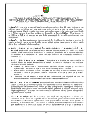 Acuerdo No. ______________
     “POR EL CUAL SE AJUSTA EL ESQUEMA DE ORDENAMIENTO TERRITORIAL DEL MUNICIPIO DE
 SUBACHOQUE ADOPTADO MEDIANTE EL ACUERDO No. 015 DE 2.000, MODIFICADO POR EL ACUERDO
        No. 029 DE 2000 Y MODIFICADO Y COMPILADO POR EL ACUERDO No. 041 DE 2001”


Parágrafo 2. A partir de la aprobación del presente Esquema y hasta doce (12) meses siguientes, como
máximo, todos los cultivos bajo invernadero que estén afectando la zona de ronda de fuentes y
corrientes de agua, deberán despejar, recuperar y proteger la zona de ronda, conforme a lo establecido
en el Código Nacional de los Recursos Naturales Renovables, el Decreto 1449 de 1977, el Acuerdo 16
de 1998 de la CAR y este Acuerdo so pena de las sanciones de ley por el incumplimiento a estas
disposiciones.
Parágrafo 3. Las áreas destinadas en barreras perimetrales de aislamientos forestales y las áreas de
manejo ambiental y zonas verdes definidas en este artículo deben mantenerse en el mismo predio
objeto de la explotación bajo invernadero.

Artículo 122. USOS DE RESTAURACIÓN MORFOLÓGICA Y REHABILITACIÓN DE
   SUELOS. Son aquellos que se pueden dar en áreas de antiguas explotaciones minero–extractivas
   que han sufrido un proceso de deterioro por la explotación no técnica a que se han visto sometidas,
   corresponden a la adecuación de suelos con fines exclusivos de restauración morfológica y
   rehabilitación.

Artículo 123. USOS AGROINDUSTRIALES. Corresponde a la actividad de transformación de
   materias primas de origen agropecuario o forestal, en producto terminado. Sus principales
   características son las siguientes:
   a. Procesos de manufactura o transformación mediante técnicas, equipos y laboratorios
       especializados, con demandas específicas de infraestructuras y servicios públicos.
   b. Abastecimiento de materias primas y transporte de productos terminados mediante vehículos
       medianos o pesados que pueden requerir estructuras de cargue y descargue y accesos
       adecuados.
   c. Generación alta de empleo y mano de obra especializada, con exigencia de sitios de
       estacionamiento para vehículos particulares y acceso de transporte público.

Artículo 124. USOS RESIDENCIALES. Corresponden a los inmuebles o parte de ellos destinados al
   uso de vivienda. El uso residencial puede darse de manera exclusiva dentro de una edificación o
   puede compartir esta con otros usos, siempre que estos correspondan a las categorías compatible o
   condicionada, en cuyo caso, el uso condicionado deberá garantizar la adecuada mitigación de los
   impactos generados. De acuerdo con las características e intensidad de uso, pueden distinguirse los
   siguientes tipos de vivienda:

1. Vivienda del Propietario: Es la construida para habitación del propietario de predio rural,
   unifamiliar, con los índices de ocupación del área de actividad agropecuaria tradicional, dotada de
   manera básica y autónoma de espacios aptos para la preparación de alimentos, el aseo personal, el
   descanso y el intercambio social. Esta vivienda se asimila a la vivienda campesina que se construye
   para habitación de la familia que explota una unidad agrícola familiar, o la que se construye en



                                                 73
 