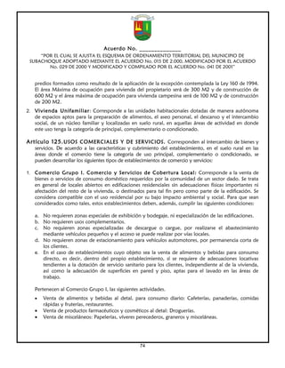 Acuerdo No. ______________
     “POR EL CUAL SE AJUSTA EL ESQUEMA DE ORDENAMIENTO TERRITORIAL DEL MUNICIPIO DE
 SUBACHOQUE ADOPTADO MEDIANTE EL ACUERDO No. 015 DE 2.000, MODIFICADO POR EL ACUERDO
        No. 029 DE 2000 Y MODIFICADO Y COMPILADO POR EL ACUERDO No. 041 DE 2001”


   predios formados como resultado de la aplicación de la excepción contemplada la Ley 160 de 1994.
   El área Máxima de ocupación para vivienda del propietario será de 300 M2 y de construcción de
   600 M2 y el área máxima de ocupación para vivienda campesina será de 100 M2 y de construcción
   de 200 M2.
2. Vivienda Unifamiliar: Corresponde a las unidades habitacionales dotadas de manera autónoma
   de espacios aptos para la preparación de alimentos, el aseo personal, el descanso y el intercambio
   social, de un núcleo familiar y localizadas en suelo rural, en aquellas áreas de actividad en donde
   este uso tenga la categoría de principal, complementario o condicionado.

Artículo 125. USOS COMERCIALES Y DE SERVICIOS. Corresponden al intercambio de bienes y
   servicios. De acuerdo a las características y cubrimiento del establecimiento, en el suelo rural en las
   áreas donde el comercio tiene la categoría de uso principal, complementario o condicionado, se
   pueden desarrollar los siguientes tipos de establecimientos de comercio y servicios:

1. Comercio Grupo I. Comercio y Servicios de Cobertura Local: Corresponde a la venta de
   bienes o servicios de consumo doméstico requeridos por la comunidad de un sector dado. Se trata
   en general de locales abiertos en edificaciones residenciales sin adecuaciones físicas importantes ni
   afectación del resto de la vivienda, o destinados para tal fin pero como parte de la edificación. Se
   considera compatible con el uso residencial por su bajo impacto ambiental y social. Para que sean
   considerados como tales, estos establecimientos deben, además, cumplir las siguientes condiciones:

   a. No requieren zonas especiales de exhibición y bodegaje, ni especialización de las edificaciones.
   b. No requieren usos complementarios.
   c. No requieren zonas especializadas de descargue o cargue, por realizarse el abastecimiento
      mediante vehículos pequeños y el acceso se puede realizar por vías locales.
   d. No requieren zonas de estacionamiento para vehículos automotores, por permanencia corta de
      los clientes.
   e. En el caso de establecimientos cuyo objeto sea la venta de alimentos y bebidas para consumo
      directo, es decir, dentro del propio establecimiento, sí se requiere de adecuaciones locativas
      tendientes a la dotación de servicio sanitario para los clientes, independiente al de la vivienda,
      así como la adecuación de superficies en pared y piso, aptas para el lavado en las áreas de
      trabajo.

   Pertenecen al Comercio Grupo I, las siguientes actividades.
   •   Venta de alimentos y bebidas al detal, para consumo diario: Cafeterías, panaderías, comidas
       rápidas y fruterías, restaurantes.
   •   Venta de productos farmacéuticos y cosméticos al detal: Droguerías.
   •   Venta de misceláneos: Papelerías, víveres perecederos, graneros y misceláneas.




                                                   74
 
