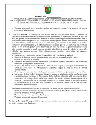 Acuerdo No. ______________
     “POR EL CUAL SE AJUSTA EL ESQUEMA DE ORDENAMIENTO TERRITORIAL DEL MUNICIPIO DE
 SUBACHOQUE ADOPTADO MEDIANTE EL ACUERDO No. 015 DE 2.000, MODIFICADO POR EL ACUERDO
        No. 029 DE 2000 Y MODIFICADO Y COMPILADO POR EL ACUERDO No. 041 DE 2001”


   •   Venta de servicios técnicos: Sastrerías, modisterías, zapaterías, reparación de aparatos eléctricos y
       electrónicos y peluquerías.

2. Comercio Grupo II: Comprende usos comerciales de intercambio de bienes o servicios de
   consumo que satisfacen demandas especializadas y generales de la comunidad de toda la zona. Se
   trata, en general, de establecimientos abiertos en edificaciones originalmente residenciales, total o
   parcialmente adecuadas para tal fin; o que cubren todo el primer piso de edificaciones residenciales
   o en edificaciones especializadas para el uso comercial y de servicios; o en manzanas o centros
   comerciales de urbanizaciones y en edificaciones especializadas para el uso comercial con venta de
   bienes en los primeros pisos y venta de servicios en pisos superiores. En general se consideran de
   bajo impacto ambiental y social, pero de impacto urbanístico, a causa del tránsito y congestión
   vehicular que pueden generar. Estos establecimientos cumplen, entre otras, las siguientes
   condiciones:
   a. Puede requerir de vitrinas o medios de exhibición, así como áreas de bodegaje.
   b. Requiere de áreas de parqueo para vehículos automotores, motocicletas y bicicletas.
   c. Generación mediana de empleo.
   d. Funcionan en horarios diurnos y nocturnos, con posible afluencia concentrada de usuarios en
       horas, días y temporadas determinadas.
   e. Requiere de formas variadas de acceso vehicular para cargue y descargue de mercancía, así
       como de otros tipos de infraestructuras específicas según el tipo de bien o servicio
       comercializado.
   f. Pueden generar usos complementarios, con formación paulatina de ejes o sectores comerciales.
   g. Los campos de tejo podrán funcionar, siempre y cuando la localización de las canchas se realice
       a una distancia no menor de 15 ML respecto de los linderos del predio y 30 ML respecto de las
       viviendas y el establecimiento debe estar dotado de unidad sanitaria independiente de la
       vivienda y debe cumplir con la norma de niveles sonoros establecidos en la normativa vigente.
       El funcionamiento de este uso debe ajustarse a los horarios establecidos por la autoridad
       competente a nivel municipal.

   Pertenecen al Comercio Grupo II, en el suelo rural del Municipio, las siguientes actividades.
   • Venta de servicios recreativos y personales: Clubes sociales y deportivos, saunas, baños turcos,
       salas y/o centros de estética, gimnasios.
   • Venta de servicios de hospedaje: Hoteles, spa.
   • Venta de servicios de parqueo de vehículos.

Parágrafo Primero: No se permitirá el expendio de productos cárnicos en la zona rural a excepción
del centro poblado rural Galdámez.




                                                    75
 