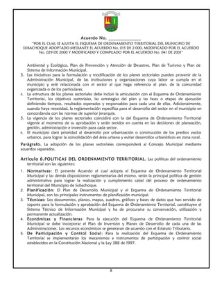 Acuerdo No. ______________
     “POR EL CUAL SE AJUSTA EL ESQUEMA DE ORDENAMIENTO TERRITORIAL DEL MUNICIPIO DE
 SUBACHOQUE ADOPTADO MEDIANTE EL ACUERDO No. 015 DE 2.000, MODIFICADO POR EL ACUERDO
        No. 029 DE 2000 Y MODIFICADO Y COMPILADO POR EL ACUERDO No. 041 DE 2001”


     Ambiental y Ecológico, Plan de Prevención y Atención de Desastres, Plan de Turismo y Plan de
     Sistema de Información Municipal.
3.   Las iniciativas para la formulación y modificación de los planes sectoriales pueden provenir de la
     Administración Municipal, de las instituciones y organizaciones cuya labor se cumpla en el
     municipio y esté relacionada con el sector al que haga referencia el plan, de la comunidad
     organizada o de los particulares.
4.   La estructura de los planes sectoriales debe incluir la articulación con el Esquema de Ordenamiento
     Territorial, los objetivos sectoriales, las estrategias del plan y las fases o etapas de ejecución
     definiendo tiempos, resultados esperados y responsables para cada una de ellas. Adicionalmente,
     cuando haya necesidad, la reglamentación específica para el desarrollo del sector en el municipio en
     concordancia con las normas de superior jerarquía.
5.   La vigencia de los planes sectoriales coincidirá con la del Esquema de Ordenamiento Territorial
     vigente al momento de su aprobación y serán tenidos en cuenta en las decisiones de planeación,
     gestión, administración e inversión para cada sector.
6.   El municipio dará prioridad al desarrollo por urbanización o construcción de los predios vacíos
     urbanos, para lograr la consolidación del área urbana y evitar desarrollos urbanísticos en zona rural.
Parágrafo. La adopción de los planes sectoriales corresponderá al Concejo Municipal mediante
acuerdos separados.

Artículo 6. POLITICAS DEL ORDENAMIENTO TERRITORIAL. Las políticas del ordenamiento
     territorial son las siguientes:
1. Normativas: El presente Acuerdo el cual adopta el Esquema de Ordenamiento Territorial
     Municipal y las demás disposiciones reglamentarias del mismo, serán la principal política de gestión
     administrativa para lograr la realización y cumplimiento cabal del proceso de ordenamiento
     territorial del Municipio de Subachoque.
2.   Planificación: El Plan de Desarrollo Municipal y el Esquema de Ordenamiento Territorial
     Municipal, son los principales instrumentos de planificación municipal.
3.   Técnicas: Los documentos, planos, mapas, cuadros, gráficos y bases de datos que han servido de
     soporte para la formulación y aprobación del Esquema de Ordenamiento Territorial, constituyen el
     Sistema Técnico de Información Municipal y ha de procurarse su conservación, utilización y
     permanente actualización.
4.   Económicas y Financieras: Para la ejecución del Esquema de Ordenamiento Territorial
     Municipal se debe incorporar el Plan de Inversión y Planes de Desarrollo de cada una de las
     Administraciones. Los recursos económicos se generaran de acuerdo con el Estatuto Tributario.
5.   De Participación y Control Social: Para la realización del Esquema de Ordenamiento
     Territorial se implementarán los mecanismos e instrumentos de participación y control social
     establecidos en la Constitución Nacional y la Ley 388 de 1997.




                                                     8
 