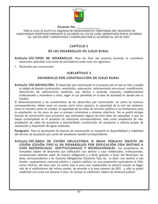 Acuerdo No. ______________
     “POR EL CUAL SE AJUSTA EL ESQUEMA DE ORDENAMIENTO TERRITORIAL DEL MUNICIPIO DE
 SUBACHOQUE ADOPTADO MEDIANTE EL ACUERDO No. 015 DE 2.000, MODIFICADO POR EL ACUERDO
        No. 029 DE 2000 Y MODIFICADO Y COMPILADO POR EL ACUERDO No. 041 DE 2001”


                                              CAPÍTULO 5
                            DE LOS DESARROLLOS EN SUELO RURAL

Artículo 133. TIPOS DE DESARROLLO . Para los fines del presente Acuerdo se consideran
   desarrollos aplicables a las áreas de actividad en suelo rural, los siguientes:
1. Desarrollo por construcción.

                                            SUBCAPÍTULO 2
                   DESARROLLO POR CONSTRUCCIÓN EN SUELO RURAL

Artículo 134. DEFINICIÓN. El desarrollo por construcción es el proceso por el cual un lote o predio
    es objeto de licencia construcción, ampliación, adecuación, reforzamiento estructural, modificación,
    demolición de edificaciones existentes, con destino a vivienda, comercio, establecimientos
    institucionales y recreativos u otros, según el uso permitido en el área de actividad en donde este se
    localiza.
El dimensionamiento y las características de los desarrollos por construcción, así como las licencias
correspondientes, deben tener en cuenta, entre otros aspectos, la capacidad de la red vial existente,
tanto en tamaño como en calidad, la capacidad de las redes de servicios públicos y las limitaciones para
su ampliación, en los casos en que se prevean conexiones a sistemas colectivos. No se podrá otorgar
licencia de construcción para proyectos que sobrepasen alguno de estos tipos de capacidad, o que no
hayan contemplado en el proyecto las soluciones correspondientes, tales como ampliación de vías,
ampliación de redes de acueducto y alcantarillado, construcción de acueducto o sistema propio de
recolección y disposición de aguas residuales.
Parágrafo: Para la aprobación de licencia de construcción se requerirá la disponibilidad y viabilidad
del servicio de acueducto por parte del acueducto veredal correspondiente.

Artículo 135. ÁREAS DE CESIÓN OBLIGATORIA O ÁREAS PÚBLICAS OBJETO DE
   CESIÓN (CESIÓN TIPO A) EN DESARROLLOS POR EDIFICACIÓN CON DESTINO A
   USOS RESIDENCIALES, INSTITUCIONALES Y RECREACIONALES. Los propietarios de
   inmuebles objeto de desarrollo por edificación con destino a usos residenciales, institucionales,
   recreacionales deberán ceder de manera obligatoria y a título gratuito a favor del Municipio, las
   áreas correspondientes a las Cesiones Obligatorias (Cesiones Tipo A), es decir, con destino a vías
   locales, equipamiento comunal público y espacio público, en una proporción equivalente al 15%,
   como mínimo, del área neta. La cesión tipo A para usos residenciales se cobrará cuando se hagan
   más de 4 subdivisiones del mismo predio, de acuerdo a la base catastral de 2011, y sólo se podrá
   subdividir una única vez durante 5 años. Se excluye la subdivisión objeto de sentencia judicial.




                                                     81
 