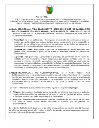 Acuerdo No. ______________
     “POR EL CUAL SE AJUSTA EL ESQUEMA DE ORDENAMIENTO TERRITORIAL DEL MUNICIPIO DE
 SUBACHOQUE ADOPTADO MEDIANTE EL ACUERDO No. 015 DE 2.000, MODIFICADO POR EL ACUERDO
        No. 029 DE 2000 Y MODIFICADO Y COMPILADO POR EL ACUERDO No. 041 DE 2001”


Artículo 148. NORMAS PARA TRATAMIENTO DESARROLLO POR DE PARCELACIÓN
   EN LOS CENTROS POBLADOS RURALES. MODALIDADES DE DESARROLLO. Para el
   desarrollo y consolidación del Centro Poblado Rural Galdámez podrá optarse por una o varias de
   las siguientes modalidades:

  1. Individual en lotes existentes:         Corresponde al desarrollo de construcciones únicas en
      predios ya conformados con respaldo jurídico como cuerpo cierto o a la adecuación o
      ampliación de las edificaciones existentes, en cumplimiento de los índices de ocupación y
      parámetros de construcción definidos en el presente acuerdo.
  2. Dispersa por loteo: Corresponde a procesos de subdivisión de predios existentes para
      generar lotes individuales a partir de los cuales se tramitarán licencias de construcción
      independientes.
  3. Agrupada        por proyecto: Corresponde a proyectos de parcelación en los cuales las
      unidades privadas mantendrán vínculos relacionados con accesos, servicios, áreas de uso
      comunal o sistemas estructurales compartidos, los cuales serán objeto de reglamento de
      copropiedad de conformidad con lo establecido en la Ley de propiedad horizontal. Una vez
      aprobado el proyecto de agrupación las unidades privadas y comunales adquirirán la calidad de
      indivisibles, la cual se registrará en los folios de matrículas inmobiliarias.


Artículo 149. TIPOLOGÍA            DE   CONSTRUCCIONES.             En el Centro Poblado Rural
   Galdámez únicamente se desarrollarán construcciones para viviendas unifamiliares y las requeridas
   para los usos institucionales, comerciales, de servicios, de equipamiento o anexas a las actividades
   principales, estando todas ellas restringidas a la adaptación con el ambiente rural y a la
   armonización con los parámetros arquitectónicos y de ocupación definidos para las demás
   construcciones.

 Las nuevas edificaciones que se autoricen atenderán a alguna de las siguientes tipologías:

 1. Aisladas: Construcciones localizadas dentro del predio de tal forma que generan en todos los
    costados aislamientos libres de todo tipo de estructura o cubierta. La tipología aislada requiere
    el diseño de fachadas para todos los costados de la construcción.
 2. Adosadas: Construcciones pertenecientes a predios colindantes que se localizan de tal forma
    que sobre el lindero común existen estructuras o cubiertas que no permiten un
    aislamiento total.

En el Centro Poblado Rural Galdámez, se permitirá el adosamiento de máximo dos (2) viviendas,
de tal forma que cada una de ellas requiere el diseño de fachadas en todos sus costados excepto en
el costado o la parte del costado que se adose.



                                                   90
 
