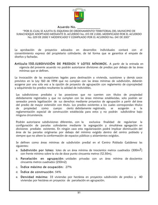 Acuerdo No. ______________
     “POR EL CUAL SE AJUSTA EL ESQUEMA DE ORDENAMIENTO TERRITORIAL DEL MUNICIPIO DE
 SUBACHOQUE ADOPTADO MEDIANTE EL ACUERDO No. 015 DE 2.000, MODIFICADO POR EL ACUERDO
        No. 029 DE 2000 Y MODIFICADO Y COMPILADO POR EL ACUERDO No. 041 DE 2001”



La aprobación de proyectos adosados en desarrollos individuales contará con el
consentimiento expreso del propietario colindante, de tal forma que se garantice el empate de
diseños y fachadas.

Artículo 150. SUBDIVISIÓN DE PREDIOS Y LOTES MÍNIMOS. A partir de la entrada en
     vigencia del presente acuerdo no podrán autorizarse divisiones de predios por debajo de las áreas
     mínimas que se definen.

La invocación de las excepciones legales para destinación a vivienda, sucesiones y demás casos
previstos en la Ley 160 de 1994 que no cumplan con las áreas mínimas de subdivisión, deberán
acogerse por una sola vez a la opción de proyecto de agrupación con reglamento de copropiedad
y adquiriendo los predios resultantes la calidad de indivisibles.

Las subdivisiones prediales y las posesiones que no cuenten con títulos de propiedad
debidamente registrados y que no cumplan con las áreas mínimas establecidas, solo podrán ser
saneados previa legalización de sus derechos mediante proyectos de agrupación a partir del área
del predio de mayor extensión con título. Los predios existentes a los cuales correspondan títulos
de    propiedad     como     cuerpo   cierto debidamente registrado,     se    acogerán   a     la
reglamentación especial de construcción establecida para estos y no podrán subdividirse bajo
ninguna circunstancia.

Podrán autorizarse subdivisiones diferentes, con la       exclusiva finalidad de regularizar la
configuración de parcelas colindantes mediante la segregación y simultánea agregación en
divisiones prediales existentes. En ningún caso esta regularización podrá implicar disminución del
área de las parcelas originarias por debajo del mínimo exigido dentro del centro poblado y
siempre que no altere la conformación de espacios públicos y aislamientos exigidos.

Se definen como áreas mínimas de subdivisión predial en el Centro Poblado Galdámez las
siguientes:
a. Subdivisión por loteo: lotes de un área mínima de trescientos metros cuadrados (300m2)
      con frente mínimo sobre la vía de doce punto cincuenta metros (12.50m).
b. Parcelación       en agrupación: unidades privadas con un área mínima de doscientos
      cincuenta metros cuadrados (250m2)
c.    Índice máximo de ocupación: 27%
d. Índice de construcción: 54%
e. Densidad máxima: 33 viviendas por hectárea en proyectos subdivisión de predios y               40
      viviendas por hectárea en proyectos de parcelación en agrupación.



                                                  91
 