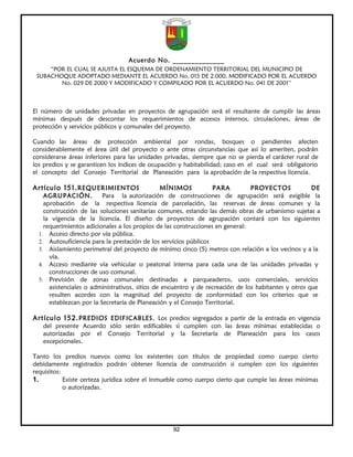 Acuerdo No. ______________
     “POR EL CUAL SE AJUSTA EL ESQUEMA DE ORDENAMIENTO TERRITORIAL DEL MUNICIPIO DE
 SUBACHOQUE ADOPTADO MEDIANTE EL ACUERDO No. 015 DE 2.000, MODIFICADO POR EL ACUERDO
        No. 029 DE 2000 Y MODIFICADO Y COMPILADO POR EL ACUERDO No. 041 DE 2001”



El número de unidades privadas en proyectos de agrupación será el resultante de cumplir las áreas
mínimas después de descontar los requerimientos de accesos internos, circulaciones, áreas de
protección y servicios públicos y comunales del proyecto.

Cuando las áreas de protección ambiental por rondas, bosques o pendientes afecten
considerablemente el área útil del proyecto o ante otras circunstancias que así lo ameriten, podrán
considerarse áreas inferiores para las unidades privadas, siempre que no se pierda el carácter rural de
los predios y se garanticen los índices de ocupación y habitabilidad; caso en el cual será obligatorio
el concepto del Consejo Territorial de Planeación para la aprobación de la respectiva licencia.

Artículo 151. REQUERIMIENTOS                     MÍNIMOS          PARA          PROYECTOS             DE
    AGRUPACIÓN.           Para la autorización de construcciones de agrupación será exigible la
    aprobación de la respectiva licencia de parcelación, las reservas de áreas comunes y la
    construcción de las soluciones sanitarias comunes, estando las demás obras de urbanismo sujetas a
    la vigencia de la licencia. El diseño de proyectos de agrupación contará con los siguientes
    requerimientos adicionales a los propios de las construcciones en general:
  1. Acceso directo por vía pública.
  2. Autosuficiencia para la prestación de los servicios públicos
  3. Aislamiento perimetral del proyecto de mínimo cinco (5) metros con relación a los vecinos y a la
      vía.
  4. Acceso mediante vía vehicular o peatonal interna para cada una de las unidades privadas y
      construcciones de uso comunal.
  5. Previsión de zonas comunales destinadas a parqueaderos, usos comerciales, servicios
      asistenciales o administrativos, sitios de encuentro y de recreación de los habitantes y otros que
      resulten acordes con la magnitud del proyecto de conformidad con los criterios que se
      establezcan por la Secretaría de Planeación y el Consejo Territorial.

Artículo 152. PREDIOS EDIFICABLES. Los predios segregados a partir de la entrada en vigencia
   del presente Acuerdo sólo serán edificables si cumplen con las áreas mínimas establecidas o
   autorizadas por el Consejo Territorial y la Secretaría de Planeación para los casos
   excepcionales.

Tanto los predios nuevos como los existentes con títulos de propiedad como cuerpo cierto
debidamente registrados podrán obtener licencia de construcción si cumplen con los siguientes
requisitos:
1.          Existe certeza jurídica sobre el inmueble como cuerpo cierto que cumple las áreas mínimas
            o autorizadas.




                                                  92
 