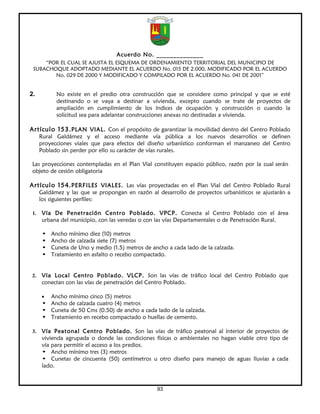 Acuerdo No. ______________
     “POR EL CUAL SE AJUSTA EL ESQUEMA DE ORDENAMIENTO TERRITORIAL DEL MUNICIPIO DE
 SUBACHOQUE ADOPTADO MEDIANTE EL ACUERDO No. 015 DE 2.000, MODIFICADO POR EL ACUERDO
        No. 029 DE 2000 Y MODIFICADO Y COMPILADO POR EL ACUERDO No. 041 DE 2001”


2.           No existe en el predio otra construcción que se considere como principal y que se esté
             destinando o se vaya a destinar a vivienda, excepto cuando se trate de proyectos de
             ampliación en cumplimiento de los índices de ocupación y construcción o cuando la
             solicitud sea para adelantar construcciones anexas no destinadas a vivienda.

Artículo 153. PLAN VIAL. Con el propósito de garantizar la movilidad dentro del Centro Poblado
      Rural Galdámez y el acceso mediante vía pública a los nuevos desarrollos se definen
      proyecciones viales que para efectos del diseño urbanístico conforman el manzaneo del Centro
      Poblado sin perder por ello su carácter de vías rurales.

 Las proyecciones contempladas en el Plan Vial constituyen espacio público, razón por la cual serán
 objeto de cesión obligatoria

Artículo 154. PERFILES VIALES. Las vías proyectadas en el Plan Vial del Centro Poblado Rural
      Galdámez y las que se propongan en razón al desarrollo de proyectos urbanísticos se ajustarán a
      los siguientes perfiles:

 1.    Vía De Penetración Centro Poblado. VPCP. Conecta al Centro Poblado con el área
       urbana del municipio, con las veredas o con las vías Departamentales o de Penetración Rural.

       •   Ancho mínimo diez (10) metros
       •   Ancho de calzada siete (7) metros
       •   Cuneta de Uno y medio (1.5) metros de ancho a cada lado de la calzada.
       •   Tratamiento en asfalto o recebo compactado.


 2.    Vía Local Centro Poblado. VLCP. Son las vías de tráfico local del Centro Poblado que
       conectan con las vías de penetración del Centro Poblado.

       • Ancho mínimo cinco (5) metros
       • Ancho de calzada cuatro (4) metros
       • Cuneta de 50 Cms (0.50) de ancho a cada lado de la calzada.
       • Tratamiento en recebo compactado o huellas de cemento.

 3.    Vía Peatonal Centro Poblado. Son las vías de tráfico peatonal al interior de proyectos de
       vivienda agrupada o donde las condiciones físicas o ambientales no hagan viable otro tipo de
       vía para permitir el acceso a los predios.
       • Ancho mínimo tres (3) metros
       • Cunetas de cincuenta (50) centímetros u otro diseño para manejo de aguas lluvias a cada
       lado.



                                                   93
 