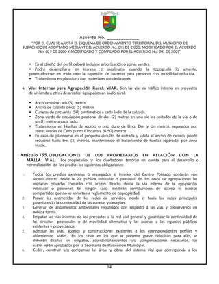 Acuerdo No. ______________
     “POR EL CUAL SE AJUSTA EL ESQUEMA DE ORDENAMIENTO TERRITORIAL DEL MUNICIPIO DE
 SUBACHOQUE ADOPTADO MEDIANTE EL ACUERDO No. 015 DE 2.000, MODIFICADO POR EL ACUERDO
        No. 029 DE 2000 Y MODIFICADO Y COMPILADO POR EL ACUERDO No. 041 DE 2001”


     • En el diseño del perfil deberá incluirse arborización o zonas verdes.
     • Podrá desarrollarse en terrazas o escalinatas cuando la topografía lo amerite,
     garantizándose en todo caso la supresión de barreras para personas con movilidad reducida.
     • Tratamiento en piso duro con materiales antideslizantes.

4.   Vías Inte rnas para Agrupación Rural. VIAR. Son las vías de tráfico interno en proyectos
     de vivienda u otros desarrollos agrupados en suelo rural.

     • Ancho mínimo seis (6) metros
     • Ancho de calzada cinco (5) metros
     • Cunetas de cincuenta (50) centímetros a cada lado de la calzada.
     • Zona verde de circulación peatonal de dos (2) metros en uno de los costados de la vía o de
       un (1) metro a cada lado.
     • Tratamiento en Huellas de recebo o piso duro de Uno, Dos y Un metros, separados por
       zonas verdes de Cero punto Cincuenta (0.50) metros.
     • En caso de plantearse en el proyecto circuito de entrada y salida el ancho de calzada puede
       reducirse hasta tres (3) metros, manteniendo el tratamiento de huellas separadas por zona
       verde.

Artículo 155. OBLIGACIONES             DE LOS PROPIETARIOS EN RELACIÓN CON LA
     MALLA VIAL. Los propietarios y los diseñadores tendrán en cuenta para el desarrollo o
     normalización de los predios las siguientes obligaciones:

1.       Todos los predios existentes o segregados al interior del Centro Poblado contarán con
         acceso directo desde la vía pública vehicular o peatonal. En los casos de agrupaciones las
         unidades privadas contarán con acceso directo desde la vía interna de la agrupación
         vehicular o peatonal. En ningún caso existirán servidumbres de acceso ni accesos
         compartidos que no se sometan a reglamento de copropiedad.
2.       Prever las acometidas de las redes de servicios, desde o hacia las redes principales
         garantizando la continuidad de las cunetas y desagües.
3.       Generar los aislamientos ambientales requeridos con respecto a las vías y conservarlos en
         debida forma.
4.       Empatar las vías internas de los proyectos a la red vial general y garantizar la continuidad de
         los circuitos peatonales o de movilidad alternativa y los accesos a los espacios públicos
         existentes y proyectados.
5.       Adecuar las vías, accesos y construcciones existentes a los correspondientes perfiles y
         aislamientos viales. En los casos en los que se presente grave dificultad para ello, se
         deberán diseñar los empates, acondicionamientos y/o compensaciones necesarios, los
         cuales serán aprobados por la Secretaría de Planeación Municipal.
6.       Ceder, construir y/o compensar las áreas y obras del sistema vial que corresponda a los



                                                    94
 