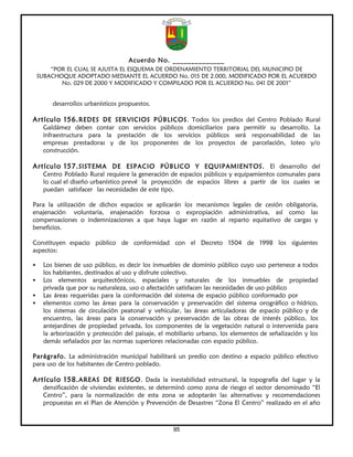 Acuerdo No. ______________
        “POR EL CUAL SE AJUSTA EL ESQUEMA DE ORDENAMIENTO TERRITORIAL DEL MUNICIPIO DE
    SUBACHOQUE ADOPTADO MEDIANTE EL ACUERDO No. 015 DE 2.000, MODIFICADO POR EL ACUERDO
           No. 029 DE 2000 Y MODIFICADO Y COMPILADO POR EL ACUERDO No. 041 DE 2001”


        desarrollos urbanísticos propuestos.

Artículo 156. REDES DE SERVICIOS PÚBLICOS. Todos los predios del Centro Poblado Rural
     Galdámez deben contar con servicios públicos domiciliarios para permitir su desarrollo. La
     infraestructura para la prestación de los servicios públicos será responsabilidad de las
     empresas prestadoras y de los proponentes de los proyectos de parcelación, loteo y/o
     construcción.

Artículo 157. SISTEMA DE ESPACIO PÚBLICO Y EQUIPAMIENTOS. El desarrollo del
     Centro Poblado Rural requiere la generación de espacios públicos y equipamientos comunales para
     lo cual el diseño urbanístico prevé la proyección de espacios libres a partir de los cuales se
     puedan satisfacer las necesidades de este tipo.

Para la utilización de dichos espacios se aplicarán los mecanismos legales de cesión obligatoria,
enajenación voluntaria, enajenación forzosa o expropiación administrativa, así como las
compensaciones o indemnizaciones a que haya lugar en razón al reparto equitativo de cargas y
beneficios.

Constituyen espacio público de conformidad con el Decreto 1504 de 1998 los siguientes
aspectos:

    Los bienes de uso público, es decir los inmuebles de dominio público cuyo uso pertenece a todos
     los habitantes, destinados al uso y disfrute colectivo.
    Los elementos arquitectónicos, espaciales y naturales de los inmuebles de propiedad
     privada que por su naturaleza, uso o afectación satisfacen las necesidades de uso público
    Las áreas requeridas para la conformación del sistema de espacio público conformado por
    elementos como las áreas para la conservación y preservación del sistema orográfico o hídrico,
     los sistemas de circulación peatonal y vehicular, las áreas articuladoras de espacio público y de
     encuentro, las áreas para la conservación y preservación de las obras de interés público, los
     antejardines de propiedad privada, los componentes de la vegetación natural o intervenida para
     la arborización y protección del paisaje, el mobiliario urbano, los elementos de señalización y los
     demás señalados por las normas superiores relacionadas con espacio público.

Parágrafo. La administración municipal habilitará un predio con destino a espacio público efectivo
para uso de los habitantes de Centro poblado.

Artículo 158. AREAS DE RIESGO. Dada la inestabilidad estructural, la topografía del lugar y la
     densificación de viviendas existentes, se determinó como zona de riesgo el sector denominado “El
     Centro”, para la normalización de esta zona se adoptarán las alternativas y recomendaciones
     propuestas en el Plan de Atención y Prevención de Desastres “Zona El Centro” realizado en el año



                                                   95
 