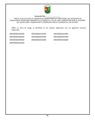 Acuerdo No. ______________
    “POR EL CUAL SE AJUSTA EL ESQUEMA DE ORDENAMIENTO TERRITORIAL DEL MUNICIPIO DE
SUBACHOQUE ADOPTADO MEDIANTE EL ACUERDO No. 015 DE 2.000, MODIFICADO POR EL ACUERDO
       No. 029 DE 2000 Y MODIFICADO Y COMPILADO POR EL ACUERDO No. 041 DE 2001”


  2007. La zona de riesgo se identificó en los predios registrados con los siguientes números
  catastrales:

000100060294000           000100060335000            000100060341000
000100060480000           000100060295000            000100060297000
000100060298000           000100060364000            000100060366000
000100060365000




                                            96
 