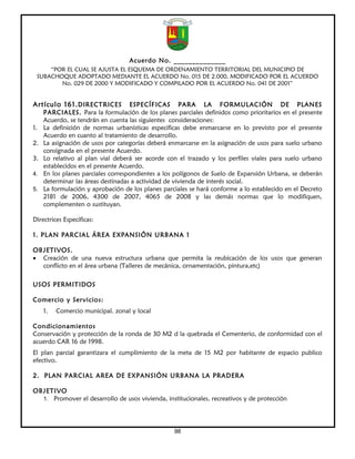 Acuerdo No. ______________
     “POR EL CUAL SE AJUSTA EL ESQUEMA DE ORDENAMIENTO TERRITORIAL DEL MUNICIPIO DE
 SUBACHOQUE ADOPTADO MEDIANTE EL ACUERDO No. 015 DE 2.000, MODIFICADO POR EL ACUERDO
        No. 029 DE 2000 Y MODIFICADO Y COMPILADO POR EL ACUERDO No. 041 DE 2001”


Artículo 161. DIRECTRICES           ESPECÍFICAS PARA LA FORMULACIÓN DE PLANES
     PARCIALES. Para la formulación de los planes parciales definidos como prioritarios en el presente
     Acuerdo, se tendrán en cuenta las siguientes consideraciones:
1.   La definición de normas urbanísticas específicas debe enmarcarse en lo previsto por el presente
     Acuerdo en cuanto al tratamiento de desarrollo.
2.   La asignación de usos por categorías deberá enmarcarse en la asignación de usos para suelo urbano
     consignada en el presente Acuerdo.
3.   Lo relativo al plan vial deberá ser acorde con el trazado y los perfiles viales para suelo urbano
     establecidos en el presente Acuerdo.
4.   En los planes parciales correspondientes a los polígonos de Suelo de Expansión Urbana, se deberán
     determinar las áreas destinadas a actividad de vivienda de interés social.
5.   La formulación y aprobación de los planes parciales se hará conforme a lo establecido en el Decreto
     2181 de 2006, 4300 de 2007, 4065 de 2008 y las demás normas que lo modifiquen,
     complementen o sustituyan.

Directrices Específicas:

1. PL AN PARCIAL ÁREA EXPANSIÓN URBANA 1

OBJETIVOS.
• Creación de una nueva estructura urbana que permita la reubicación de los usos que generan
  conflicto en el área urbana (Talleres de mecánica, ornamentación, pintura,etc)

USOS PERMITIDOS

Comercio y Servicios:
     1.   Comercio municipal. zonal y local

Condicionamientos
Conservación y protección de la ronda de 30 M2 d la quebrada el Cementerio, de conformidad con el
acuerdo CAR 16 de 1998.
El plan parcial garantizara el cumplimiento de la meta de 15 M2 por habitante de espacio publico
efectivo.

2. PLAN PARCIAL AREA DE EXPANSIÓN URBANA LA PRADERA

OBJETIVO
  1. Promover el desarrollo de usos vivienda, institucionales, recreativos y de protección




                                                   98
 