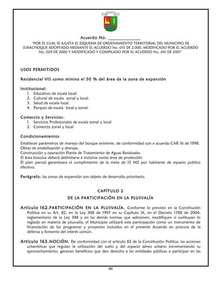 Acuerdo No. ______________
     “POR EL CUAL SE AJUSTA EL ESQUEMA DE ORDENAMIENTO TERRITORIAL DEL MUNICIPIO DE
 SUBACHOQUE ADOPTADO MEDIANTE EL ACUERDO No. 015 DE 2.000, MODIFICADO POR EL ACUERDO
        No. 029 DE 2000 Y MODIFICADO Y COMPILADO POR EL ACUERDO No. 041 DE 2001”



USOS PERMITIDOS

Residencial VIS como minino el 50 % del área de la zona de expansión

Institucional:
   1. Educativo de escala local.
   2. Cultural de escala zonal y local.
   3. Salud de escala local.
   4. Parques de escala local y zonal.

Comercio y Servicios:
  1. Servicios Profesionales de escala zonal y local
  2. Comercio zonal y local

Condicionamientos
Establecer parámetros de manejo del bosque existente, de conformidad con e acuerdo CAR 16 de 1998.
Obras de estabilización y drenaje.
Construcción y operación Planta de Tratamiento de Aguas Residuales
El área boscosa deberá delimitarse e incluirse como área de protección
El plan parcial garantizara el cumplimiento de la meta de 15 M2 por habitante de espacio publico
efectivo.

Parágrafo: las zonas de expansión son objeto de desarrollo prioritario.


                                            CAPÍTULO 2
                          DE LA PARTICIPACIÓN EN LA PLUSVALÍA

Artículo 162. PARTICIPACIÓN EN LA PLUSVALÍA. Conforme lo previsto en la Constitución
   Política en su Art. 82, en la Ley 388 de 1997 en su Capítulo IX, en el Decreto 1788 de 2004,
   reglamentario de la Ley 388 y en las demás normas que adicionen, modifiquen o sustituyan lo
   reglado en materia de plusvalía, el Municipio utilizará esta participación como un instrumento de
   financiación de los programas y proyectos incluidos en el presente Acuerdo en procura de la
   defensa y fomento del interés común.

Artículo 163. NOCIÓN. De conformidad con el artículo 82 de la Constitución Política, las acciones
   urbanísticas que regulan la utilización del suelo y del espacio aéreo urbano incrementando su
   aprovechamiento, generan beneficios que dan derecho a las entidades públicas a participar en las



                                                  99
 