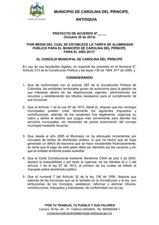 MUNICIPIO DE CAROLINA DEL PRINCIPE,

                                     ANTIOQUIA


                     PROYECTO DE ACUERDO Nº_____
                          (Octubre 30 de 2012)

  “POR MEDIO DEL CUAL SE ESTABLECE LA TARIFA DE ALUMBRADO
     PUBLICO PARA EL MUNICIPIO DE CAROLINA DEL PRÍNCPE,
                      PARA EL AÑO 2013”

         EL CONCEJO MUNICIPAL DE CAROLINA DEL PRÍNCIPE

En uso de sus facultades legales, en especial las previstas en el Numeral 4º,
Artículo 313 de la Constitución Política y las leyes 136 de 1994, 617 de 2000, y

                               CONSIDERANDO

1. Que de conformidad con el artículo 287 de la Constitución Política de
   Colombia, las entidades territoriales gozan de autonomía para la gestión de
   sus intereses dentro de las disposiciones vigentes, administrando los
   recursos y estableciendo los tributos necesarios para el cumplimiento de
   sus funciones.

2. Que el Artículo 1 de la Ley 97 de 1913, literal d), dispuso que los concejos
   municipales pueden crear libremente los siguientes impuestos y
   contribuciones, además de los existentes hoy legalmente; organizar su
   cobro y darles el destino que juzgue más conveniente para atender los
   servicios municipales, sin necesidad de previa autorización del concejo
   municipal mediante Acuerdo.


3. Que desde el año 2005 el Municipio no ha efectuado incrementos por
   concepto de tarifas de alumbrado público, lo que ha hecho que se haya
   generado un déficit de tesorería que se hace insostenible financieramente,
   en tanto que el pago de esta gasto debe ser atendido por los usuarios y sin
   que la entidad territorial pueda subsidiar.

4. Que la Corte Constitucional mediante Sentencia C504 de julio 3 de 2005,
   declaró la exequibilidad y por tanto la vigencia, de los literales d) e i) del
   artículo 1 de la ley 97 de 1913, el primero de los cuales se refiere al
   impuesto sobre alumbrado público.

5. Que el numeral 7 del Artículo 32 de la ley 136 de 1994, dispone que
   además de las funciones que se le señalan en la Constitución y la ley, son
   atribuciones de los Concejos, establecer, reformar o eliminar tributos,
   contribuciones, impuestos y sobretasas, de conformidad con la Ley.




              “POR TU TRABAJO, TU PUEBLO Y SUS VALORES”
           Carrera 50 No. 49 - 31, Teléfono 8634805- Nit. 890984068-1
                contactenos@carolinadelprincipe-antioquia.gov.co
 
