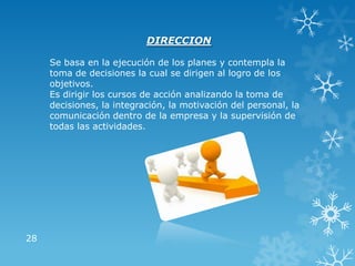 28
DIRECCION
Se basa en la ejecución de los planes y contempla la
toma de decisiones la cual se dirigen al logro de los
objetivos.
Es dirigir los cursos de acción analizando la toma de
decisiones, la integración, la motivación del personal, la
comunicación dentro de la empresa y la supervisión de
todas las actividades.
 