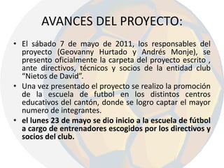 AVANCES DEL PROYECTO:El sábado 7 de mayo de 2011, los responsables del proyecto (Geovanny Hurtado y Andrés Monje), se presento oficialmente la carpeta del proyecto escrito , ante directivos, técnicos y socios de la entidad club “Nietos de David”.Una vez presentado el proyecto se realizo la promoción de la escuela de futbol en los distintos centros educativos del cantón, donde se logro captar el mayor numero de integrantes.el lunes 23 de mayo se dio inicio a la escuela de fútbol a cargo de entrenadores escogidos por los directivos y socios del club.
