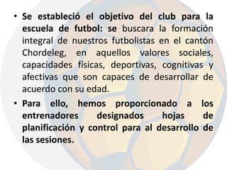 Se estableció el objetivo del club para la escuela de futbol: se buscara la formación integral de nuestros futbolistas en el cantón Chordeleg, en aquellos valores sociales, capacidades físicas, deportivas, cognitivas y afectivas que son capaces de desarrollar de acuerdo con su edad.Para ello, hemos proporcionado a los entrenadores designados hojas de planificación y control para al desarrollo de las sesiones.