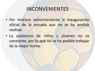 INCONVENIENTES Por motivos administrativos la inauguración oficial de la escuela aun no se ha podido realizar.La asistencia de niños y jóvenes no es constante, por lo que no se ha podido trabajar de la mejor forma.