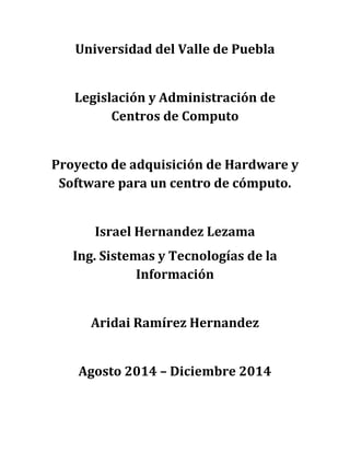 Universidad del Valle de Puebla 
Legislación y Administración de Centros de Computo 
Proyecto de adquisición de Hardware y Software para un centro de cómputo. 
Israel Hernandez Lezama 
Ing. Sistemas y Tecnologías de la Información 
Aridai Ramírez Hernandez 
Agosto 2014 – Diciembre 2014 
 