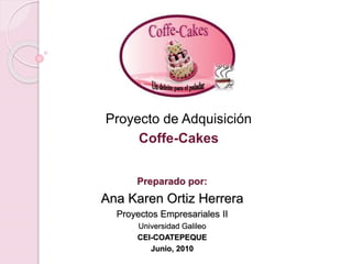 Preparado por:
Ana Karen Ortiz Herrera
Proyectos Empresariales II
Universidad Galileo
CEI-COATEPEQUE
Junio, 2010
Proyecto de Adquisición
Coffe-Cakes
 