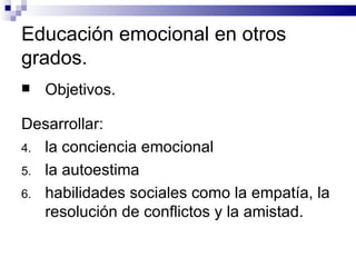 Educación emocional en otros
grados.
   Objetivos.

Desarrollar:
4. la conciencia emocional
5. la autoestima
6. habilidades sociales como la empatía, la
   resolución de conflictos y la amistad.
 