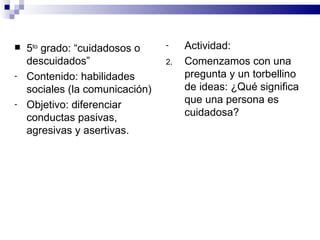    5to grado: “cuidadosos o     -    Actividad:
    descuidados”                 2.   Comenzamos con una
-   Contenido: habilidades            pregunta y un torbellino
    sociales (la comunicación)        de ideas: ¿Qué significa
-   Objetivo: diferenciar             que una persona es
    conductas pasivas,                cuidadosa?
    agresivas y asertivas.
 