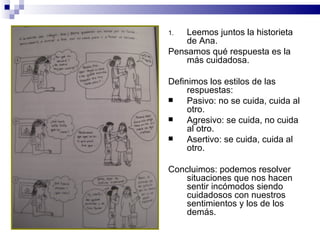 1.  Leemos juntos la historieta
    de Ana.
Pensamos qué respuesta es la
    más cuidadosa.

Definimos los estilos de las
     respuestas:
    Pasivo: no se cuida, cuida al
     otro.
    Agresivo: se cuida, no cuida
     al otro.
    Asertivo: se cuida, cuida al
     otro.

Concluimos: podemos resolver
    situaciones que nos hacen
    sentir incómodos siendo
    cuidadosos con nuestros
    sentimientos y los de los
    demás.
 