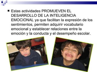    Estas actividades PROMUEVEN EL
    DESARROLLO DE LA INTELIGENCIA
    EMOCIONAL ya que facilitan la expresión de los
    sentimientos, permiten adquirir vocabulario
    emocional y establecer relaciones entre la
    emoción y la conducta y el desempeño escolar.
 