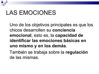 LAS EMOCIONES
Uno de los objetivos principales es que los
chicos desarrollen su conciencia
emocional, esto es, la capacidad de
identificar las emociones básicas en
uno mismo y en los demás.
También se trabaja sobre la regulación
de las mismas.
 