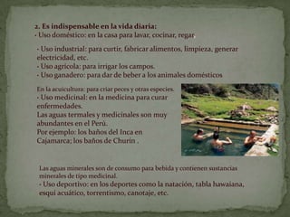 2. Es indispensable en la vida diaria:· Uso doméstico: en la casa para lavar, cocinar, regar,· Uso industrial: para curtir, fabricar alimentos, limpieza, generar electricidad, etc.· Uso agrícola: para irrigar los campos.· Uso ganadero: para dar de beber a los animales domésticosEn la acuicultura: para criar peces y otras especies.· Uso medicinal: en la medicina para curar enfermedades. Las aguas termales y medicinales son muy abundantes en el Perú. Por ejemplo: los baños del Inca en Cajamarca; los baños de Churín.Las aguas minerales son de consumo para bebida y contienen sustancias minerales de tipo medicinal.· Uso deportivo: en los deportes como la natación, tabla hawaiana, esquí acuático, torrentismo, canotaje, etc.