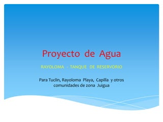 Proyecto de Agua
RAYOLOMA - TANQUE DE RESERVORIO
Para Tuclin, Rayoloma Playa, Capilla y otros
comunidades de zona Juigua
 