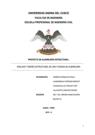 1
UNIVERSIDAD ANDINA DEL CUSCO
FACULTAD DE INGENIERÍA
ESCUELA PROFESIONAL DE INGENIERÍA CIVIL
PROYECTO DE ALBAÑILERÍA ESTRUCTURAL:
ANÁLISIS Y DISEÑO ESTRUCTURAL DE UNA VIVIENDA DE ALBAÑILERÍA
INTEGRANTES: ROMERO GONZALES PAOLA
HUAMANÑAHUI PEDRAZA MARGOT
CHUQUIHUILLCA TINCUSI YURY
VILLACORTA SÁNCHEZ ROGER
DOCENTE: MGT. ING. SIMONE KARIM SOVERO
ANCHEYTA
CUSCO – PERÚ
2015 – II
 