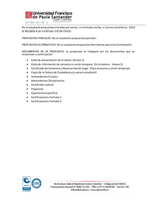 No se aceptaránpropuestasenviadasporcorreo, ni remitidas vía fax, ni correo electrónico. SOLO
SE RECIBEN A LA U VIRTUAL Y/O EN FÍSICO.
PROPUESTAS PARCIALES: No se aceptarán propuestas parciales.
PROPUESTAS ALTERNATIVAS: No se aceptarán propuestas alternativas para esta Contratación.
DOCUMENTOS DE LA PROPUESTA: La propuesta se integrará con los documentos que se
relacionan a continuación:
 Carta de presentación de la oferta (Anexo 1).
 Carta de información de consorcio o unión temporal. (Si la hubiere - Anexo 2)
 Certificado de Existencia y Representación Legal. (Para consorcio o unión temporal)
 Copia de la Cédula de Ciudadanía y/o carnet estudiantil
 Antecedentes Fiscales
 Antecedentes Disciplinarios
 Certificado Judicial
 Propuesta
 Experiencia específica
 Certificaciones Formato 1
 Certificaciones Formato 2
 