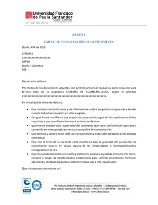 ANEXO 1
CARTA DE PRESENTACIÓN DE LA PROPUESTA
Ocaña, XXX de 2019.
SEÑORES
xxxxxxxxxxxxxxxxxxxxx
UFPSO
Ocaña - Colombia
REF. :
Respetados señores:
Por medio de los documentos adjuntos, me permito presentar propuesta como requisito para
tercera nota de la asignatura SISTEMAS DE ALCANTARILLADOS, según el proceso
xxxxxxxxxxxxxxxxxxxxxxxxxxxxxxxxxxxxxxxxxxxxxxxxxxxxxxxxxxxxxx.
En mi calidad de oferente declaro:
 Que conozco las Condiciones y las informaciones sobre preguntas y respuestas y acepto
cumplir todos los requisitos en ellos exigidos.
 De igual forma manifiesto que acepto las consecuencias que del incumplimiento de los
requisitos a que se refiere el numeral anterior se deriven.
 Igualmente declaro bajo la gravedad del juramento que toda la información aportada y
contenida en mi propuesta es veraz y susceptible de comprobación.
 Que conozco y aceptoenun todolas leyesgeneralesyespecialesaplicablesaeste proceso
contractual.
 Que con la firma de la presente carta manifiesto bajo la gravedad del juramento no
encontrarme incurso en causal alguna de las inhabilidades o incompatibilidades
consagradas en la Ley.
 Que leí cuidadosamente lainvitaciónyelaboré mi propuestaajustadaal mismo.Portanto,
conozco y tengo las oportunidades establecidas para solicitar aclaraciones, formular
objeciones, efectuar preguntas y obtener respuestas a mis inquietudes.
Que mi propuesta se resume así:
 